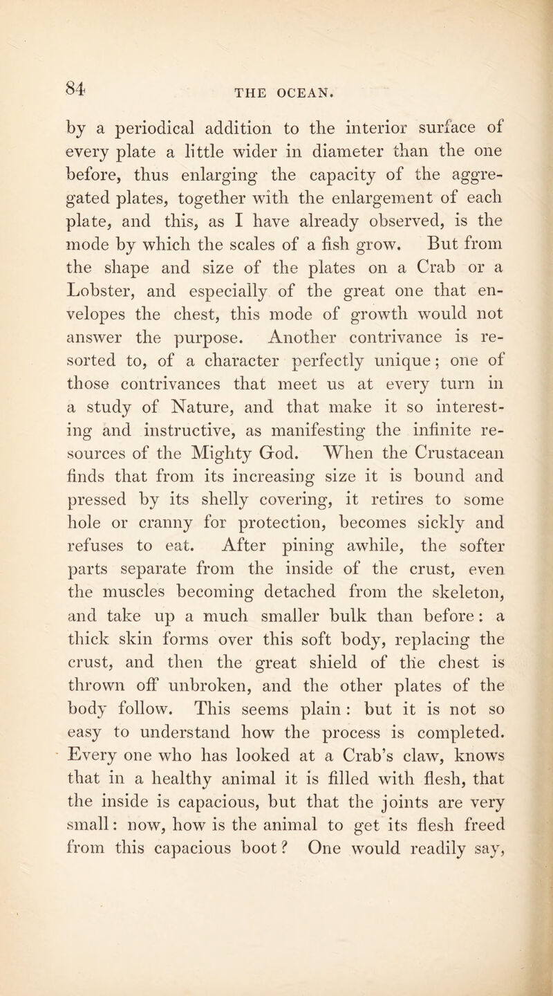 by a periodical addition to the interior surface of every plate a little wider in diameter than the one before, thus enlarging the capacity of the aggre- gated plates, together with the enlargement of each plate, and this, as I have already observed, is the mode by which the scales of a fish grow. But from the shape and size of the plates on a Crab or a Lobster, and especially of the great one that en- velopes the chest, this mode of growth would not answer the purpose. Another contrivance is re- sorted to, of a character perfectly unique; one of those contrivances that meet us at every turn in a study of Nature, and that make it so interest- ing and instructive, as manifesting the infinite re- sources of the Mighty God. When the Crustacean finds that from its increasing size it is bound and pressed by its shelly covering, it retires to some hole or cranny for protection, becomes sickly and refuses to eat. After pining awhile, the softer parts separate from the inside of the crust, even the muscles becoming detached from the skeleton, and take up a much smaller bulk than before: a thick skin forms over this soft body, replacing the crust, and then the great shield of the chest is thrown off unbroken, and the other plates of the body follow. This seems plain : but it is not so easy to understand how the process is completed. Every one who has looked at a Crab’s claw, knowTs that in a healthy animal it is filled with flesh, that the inside is capacious, but that the joints are very small: now, how is the animal to get its flesh freed from this capacious boot ? One would readily say,