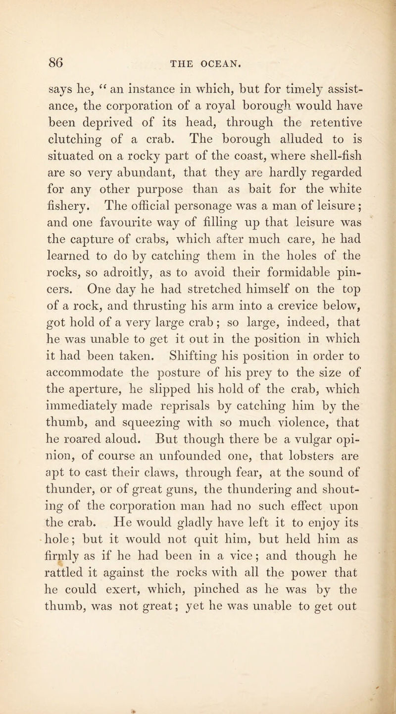 says he, “ an instance in which, but for timely assist- ance, the corporation of a royal borough would have been deprived of its head, through the retentive clutching of a crab. The borough alluded to is situated on a rocky part of the coast, where shell-fish are so very abundant, that they are hardly regarded for any other purpose than as bait for the white fishery. The official personage was a man of leisure ; and one favourite way of filling up that leisure was the capture of crabs, which after much care, he had learned to do by catching them in the holes of the rocks, so adroitly, as to avoid their formidable pin- cers. One day he had stretched himself on the top of a rock, and thrusting his arm into a crevice below, got hold of a very large crab ; so large, indeed, that he was unable to get it out in the position in which it had been taken. Shifting his position in order to accommodate the posture of his prey to the size of the aperture, he slipped his hold of the crab, which immediately made reprisals by catching him by the thumb, and squeezing with so muck violence, that he roared aloud. But though there be a vulgar opi- nion, of course an unfounded one, that lobsters are apt to cast their claws, through fear, at the sound of thunder, or of great guns, the thundering and shout- ing of the corporation man had no such effect upon the crab. He would gladly have left it to enjoy its hole; but it would not quit him, but held him as firmly as if he had been in a vice; and though he rattled it against the rocks with all the power that he could exert, which, pinched as he was by the thumb, was not great; yet he was unable to get out