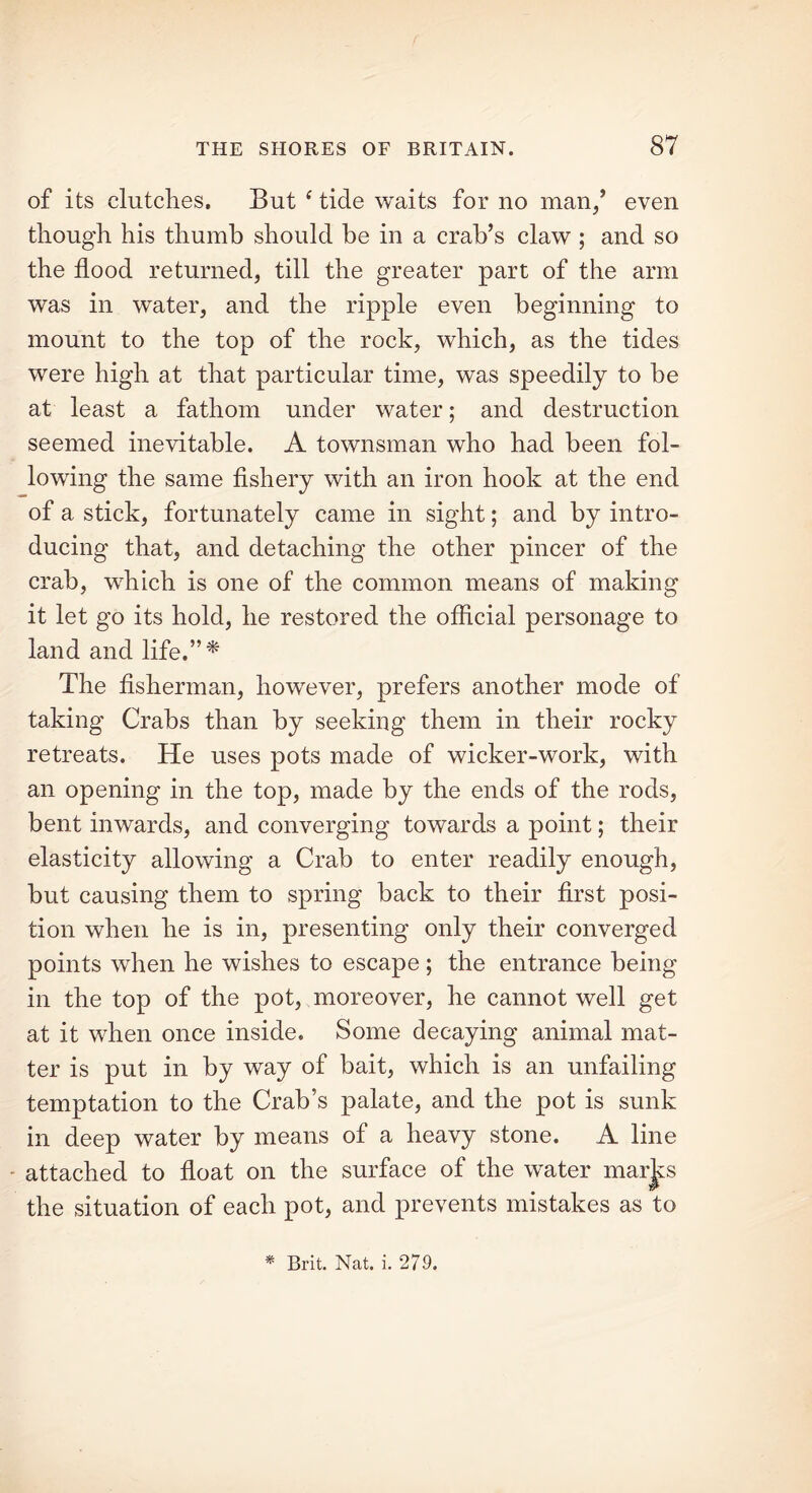 of its clutches. But f tide waits for no man/ even though his thumb should be in a crab’s claw ; and so the flood returned, till the greater part of the arm was in water, and the ripple even beginning to mount to the top of the rock, which, as the tides were high at that particular time, was speedily to be at least a fathom under water; and destruction seemed inevitable. A townsman who had been fol- lowing the same fishery with an iron hook at the end of a stick, fortunately came in sight; and by intro- ducing that, and detaching the other pincer of the crab, which is one of the common means of making it let go its hold, he restored the official personage to land and life.”* The fisherman, however, prefers another mode of taking Crabs than by seeking them in their rocky retreats. He uses pots made of wicker-work, with an opening in the top, made by the ends of the rods, bent inwards, and converging towards a point; their elasticity allowing a Crab to enter readily enough, but causing them to spring back to their first posi- tion when he is in, presenting only their converged points when he wishes to escape; the entrance being in the top of the pot, moreover, he cannot well get at it when once inside. Some decaying animal mat- ter is put in by way of bait, which is an unfailing temptation to the Crab’s palate, and the pot is sunk in deep water by means of a heavy stone. A line attached to float on the surface of the water mar^s the situation of each pot, and prevents mistakes as to * Brit. Nat. i. 279.