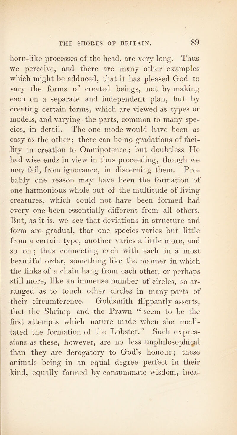 horn-like processes of the head, are very long. Thus we perceive, and there are many other examples which might be adduced, that it has pleased God to vary the forms of created beings, not by making each on a separate and independent plan, but by creating certain forms, which are viewed as types or models, and varying the parts, common to many spe- cies, in detail. The one mode would have been as easy as the other; there can be no gradations of faci- lity in creation to Omnipotence; but doubtless He had wise ends in view in thus proceeding, though we may fail, from ignorance, in discerning them. Pro- bably one reason may have been the formation of one harmonious whole out of the multitude of living creatures, which could not have been formed had every one been essentially different from all others. But, as it is, we see that deviations in structure and form are gradual, that one species varies but little from a certain type, another varies a little more, and so on ; thus connecting each with each in a most beautiful order, something like the manner in which the links of a chain hang from each other, or perhaps still more, like an immense number of circles, so ar- ranged as to touch other circles in many parts of their circumference. Goldsmith flippantly asserts, that the Shrimp and the Prawn “ seem to be the first attempts which nature made when she medi- tated the formation of the Lobster.” Such expres- sions as these, however, are no less urrphilosophical than they are derogatory to God’s honour; these animals being in an equal degree perfect in their kind, equally formed by consummate wisdom, inca-