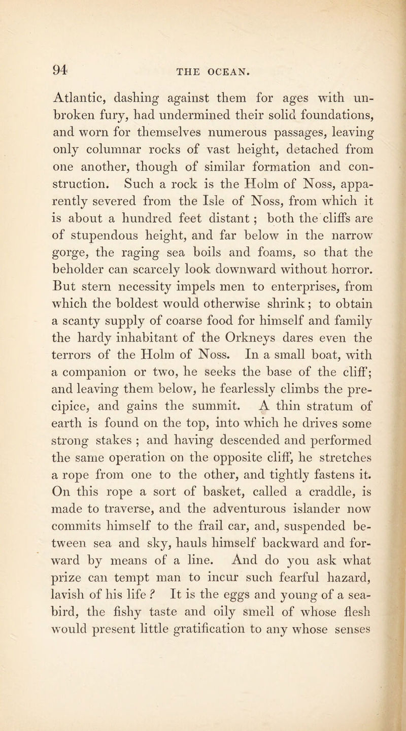 Atlantic, dashing against them for ages with un- broken fury, had undermined their solid foundations, and worn for themselves numerous passages, leaving only columnar rocks of vast height, detached from one another, though of similar formation and con- struction. Such a rock is the Holm of Noss, appa- rently severed from the Isle of Noss, from which it is about a hundred feet distant ; both the cliffs are of stupendous height, and far below in the narrow gorge, the raging sea boils and foams, so that the beholder can scarcely look downward without horror. But stern necessity impels men to enterprises, from which the boldest would otherwise shrink; to obtain a scanty supply of coarse food for himself and family the hardy inhabitant of the Orkneys dares even the terrors of the Holm of Noss. In a small boat, with a companion or two, he seeks the base of the cliff; and leaving them below, he fearlessly climbs the pre- cipice, and gains the summit. A thin stratum of earth is found on the top, into which he drives some strong stakes ; and having descended and performed the same operation on the opposite cliff, he stretches a rope from one to the other, and tightly fastens it. On this rope a sort of basket, called a craddle, is made to traverse, and the adventurous islander now commits himself to the frail car, and, suspended be- tween sea and sky, hauls himself backward and for- ward by means of a line. And do you ask what prize can tempt man to incur such fearful hazard, lavish of his life ? It is the eggs and young of a sea- bird, the fishy taste and oily smell of whose flesh would present little gratification to any whose senses