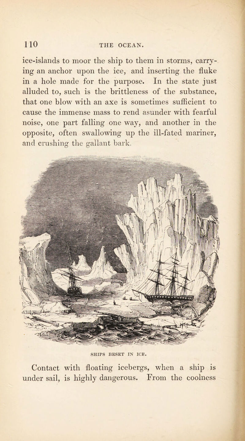 ice-islands to moor the ship to them in storms, carry- ing an anchor upon the ice, and inserting the fluke in a hole made for the purpose. In the state just alluded to, such is the brittleness of the substance, that one blow with an axe is sometimes sufficient to cause the immense mass to rend asunder with fearful noise, one part falling one way, and another in the opposite, often swallowing up the ill-fated mariner, and crushing the gallant bark. SHIPS BESET IN ICE. Contact with floating icebergs, when a ship is under sail, is highly dangerous. From the coolness