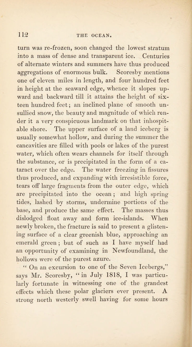 turn was re-frozen, soon changed the lowest stratum into a mass of dense and transparent ice. Centuries of alternate winters and summers have thus produced aggregations of enormous bulk. Scoresby mentions one of eleven miles in length, and four hundred feet in height at the seaward edge, whence it slopes up- ward and backward till it attains the height of six- teen hundred feet; an inclined plane of smooth un- sullied snow, the beauty and magnitude of which ren- der it a very conspicuous landmark on that inhospit- able shore. The upper surface of a land iceberg is usually somewhat hollow, and during the summer the cancavities are filled with pools or lakes of the purest water, which often wears channels for itself through the substance, or is precipitated in the form of a ca- taract over the edge. The water freezing in fissures thus produced, and expanding with irresistible force, tears off large fragments from the outer edge, which are precipitated into the ocean; and high spring tides, lashed by storms, undermine portions of the base, and produce the same effect. The masses thus dislodged float away and form ice-islands. When newly broken, the fracture is said to present a glisten- ing surface of a clear greenish blue, approaching an emerald green ; but of such as I have myself had an opportunity of examining in Newfoundland, the hollows were of the purest azure. “ On an excursion to one of the Seven Icebergs,” says Mr. Scoresby, “ in July 1818, I wras particu- larly fortunate in witnessing one of the grandest effects which these polar glaciers ever present. A strong north westerly swell having for some hours