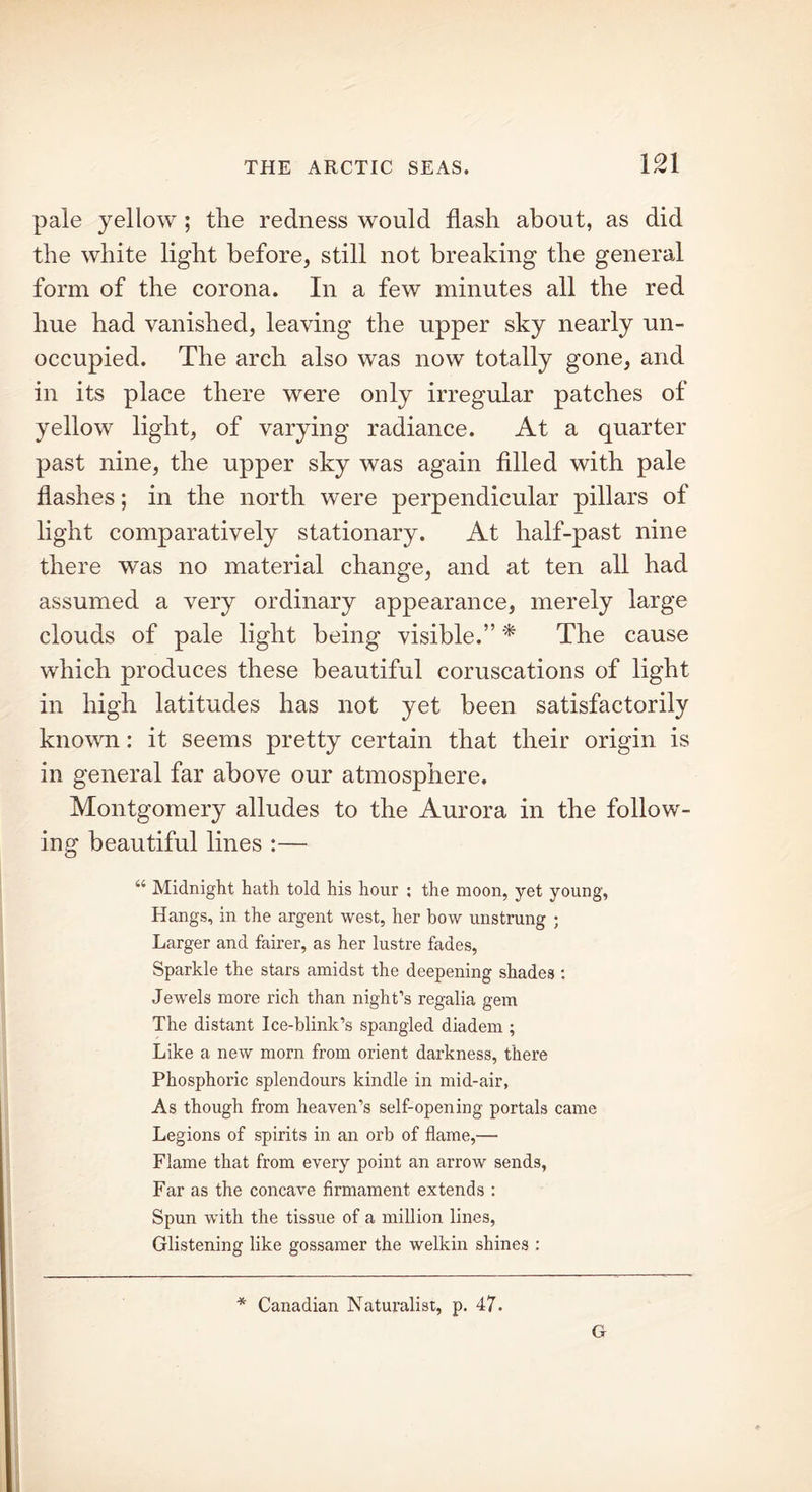 pale yellow ; the redness would flash about, as did the white light before, still not breaking the general form of the corona. In a few minutes all the red hue had vanished, leaving the upper sky nearly un- occupied. The arch also was now totally gone, and in its place there were only irregular patches of yellow light, of varying radiance. At a quarter past nine, the upper sky was again filled with pale flashes; in the north were perpendicular pillars of light comparatively stationary. At half-past nine there was no material change, and at ten all had assumed a very ordinary appearance, merely large clouds of pale light being visible.” * The cause which produces these beautiful coruscations of light in high latitudes has not yet been satisfactorily known: it seems pretty certain that their origin is in general far above our atmosphere. Montgomery alludes to the Aurora in the follow- ing beautiful lines :— ^ Midnight hath told his hour ; the moon, yet young, Hangs, in the argent west, her bow unstrung ; Larger and fairer, as her lustre fades, Sparkle the stars amidst the deepening shades : Jewels more rich than night’s regalia gem The distant Ice-blink’s spangled diadem ; Like a new morn from orient darkness, there Phosphoric splendours kindle in mid-air, As though from heaven’s self-opening portals came Legions of spirits in an orb of flame,— Flame that from every point an arrow sends, Far as the concave firmament extends : Spun with the tissue of a million lines, Glistening like gossamer the welkin shines : * Canadian Naturalist, p. 47. G