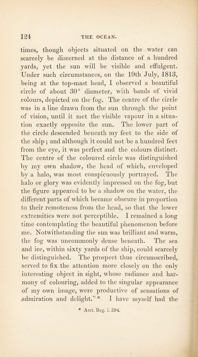 times, though objects situated on the water can scarcely be discerned at the distance of a hundred yards, yet the sun will be visible and effulgent. Under such circumstances, on the 19th July, 1813, being at the top-mast head, I observed a beautiful circle of about 30° diameter, with bands of vivid colours, depicted on the fog. The centre of the circle was in a line drawn from the sun through the point of vision, until it met the visible vapour in a situa- tion exactly opposite the sun. The lower part of the circle descended beneath my feet to the side of the ship ; and although it could not be a hundred feet from the eye, it was perfect and the colours distinct. The centre of the coloured circle was distinguished by my own shadow, the head of which, enveloped by a halo, was most conspicuously portrayed. The halo or glory was evidently impressed on the fog, but the figure appeared to be a shadow on the water, the different parts of which became obscure in proportion to their remoteness from the head, so that the lower extremities were not perceptible. I remained a long time contemplating the beautiful phenomenon before me. Notwithstanding the sun was brilliant and warm, the fog wras uncommonly dense beneath. The sea and ice, within sixty yards of the ship, could scarcely be distinguished. The prospect thus circumscribed, served to fix the attention more closely on the only interesting object in sight, whose radiance and har- mony of colouring, added to the singular appearance of my own image, were productive of sensations of admiration and delight.” * I have myself had the