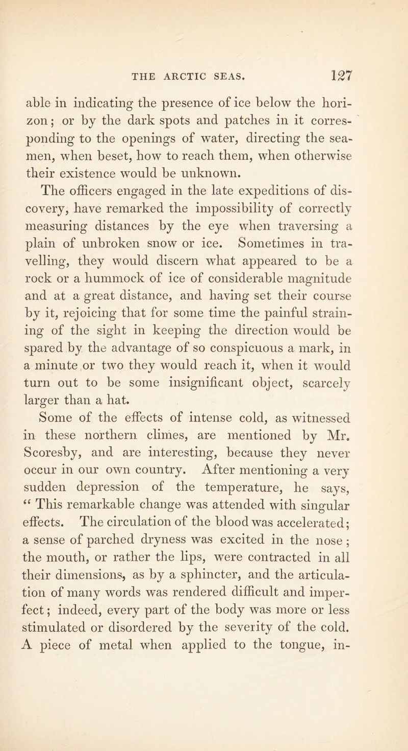 able in indicating the presence of ice below the hori- zon ; or by the dark spots and patches in it corres- ponding to the openings of water, directing the sea- men, when beset, how to reach them, when otherwise their existence would be unknown. The officers engaged in the late expeditions of dis- covery, have remarked the impossibility of correctly measuring distances by the eye when traversing a plain of unbroken snow or ice. Sometimes in tra- velling, they would discern what appeared to be a rock or a hummock of ice of considerable magnitude and at a great distance, and having set their course by it, rejoicing that for some time the painful strain- ing of the sight in keeping the direction would be spared by the advantage of so conspicuous a mark, in a minute or two they would reach it, when it would turn out to be some insignificant object, scarcely larger than a hat. Some of the effects of intense cold, as witnessed in these northern climes, are mentioned by Mr. Scoresby, and are interesting, because they never occur in our own country. After mentioning a very sudden depression of the temperature, he says, “ This remarkable change was attended with singular effects. The circulation of the blood was accelerated; a sense of parched dryness was excited in the nose; the mouth, or rather the lips, were contracted in all their dimensions, as by a sphincter, and the articula- tion of many words was rendered difficult and imper- fect ; indeed, every part of the body was more or less stimulated or disordered by the severity of the cold. A piece of metal when applied to the tongue, in-