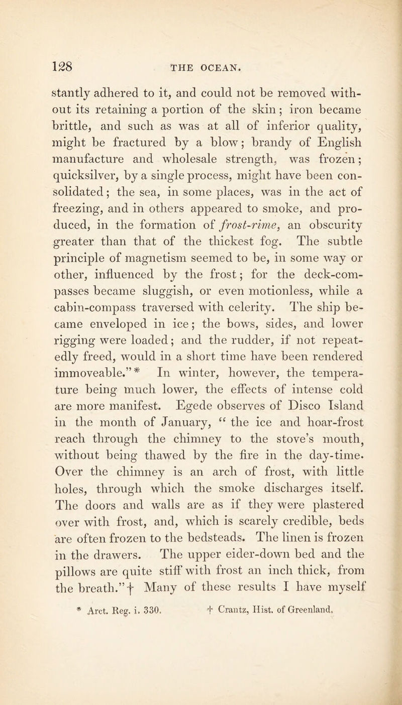 stantly adhered to it, and could not be removed with- out its retaining a portion of the skin; iron became brittle, and such as was at all of inferior quality, might be fractured by a blow; brandy of English manufacture and wholesale strength, was frozen; quicksilver, by a single process, might have been con- solidated ; the sea, in some places, was in the act of freezing, and in others appeared to smoke, and pro- duced, in the formation of frost-rime, an obscurity greater than that of the thickest fog. The subtle principle of magnetism seemed to be, in some way or other, influenced by the frost; for the deck-com- passes became sluggish, or even motionless, while a cabin-compass traversed with celerity. The ship be- came enveloped in ice; the bows, sides, and lower rigging were loaded; and the rudder, if not repeat- edly freed, would in a short time have been rendered immoveable.”* In winter, however, the tempera- ture being much lower, the effects of intense cold are more manifest. Egede observes of Disco Island in the month of January, “ the ice and hoar-frost reach through the chimney to the stove’s mouth, without being thawed by the fire in the day-time. Over the chimney is an arch of frost, with little holes, through which the smoke discharges itself. The doors and walls are as if they were plastered over with frost, and, which is scarely credible, beds are often frozen to the bedsteads. The linen is frozen in the drawers. The upper eider-down bed and the pillows are quite stiff with frost an inch thick, from the breath.” f Many of these results I have myself * Aret. Reg. i. 330. f Crantz, Hist, of Greenland.