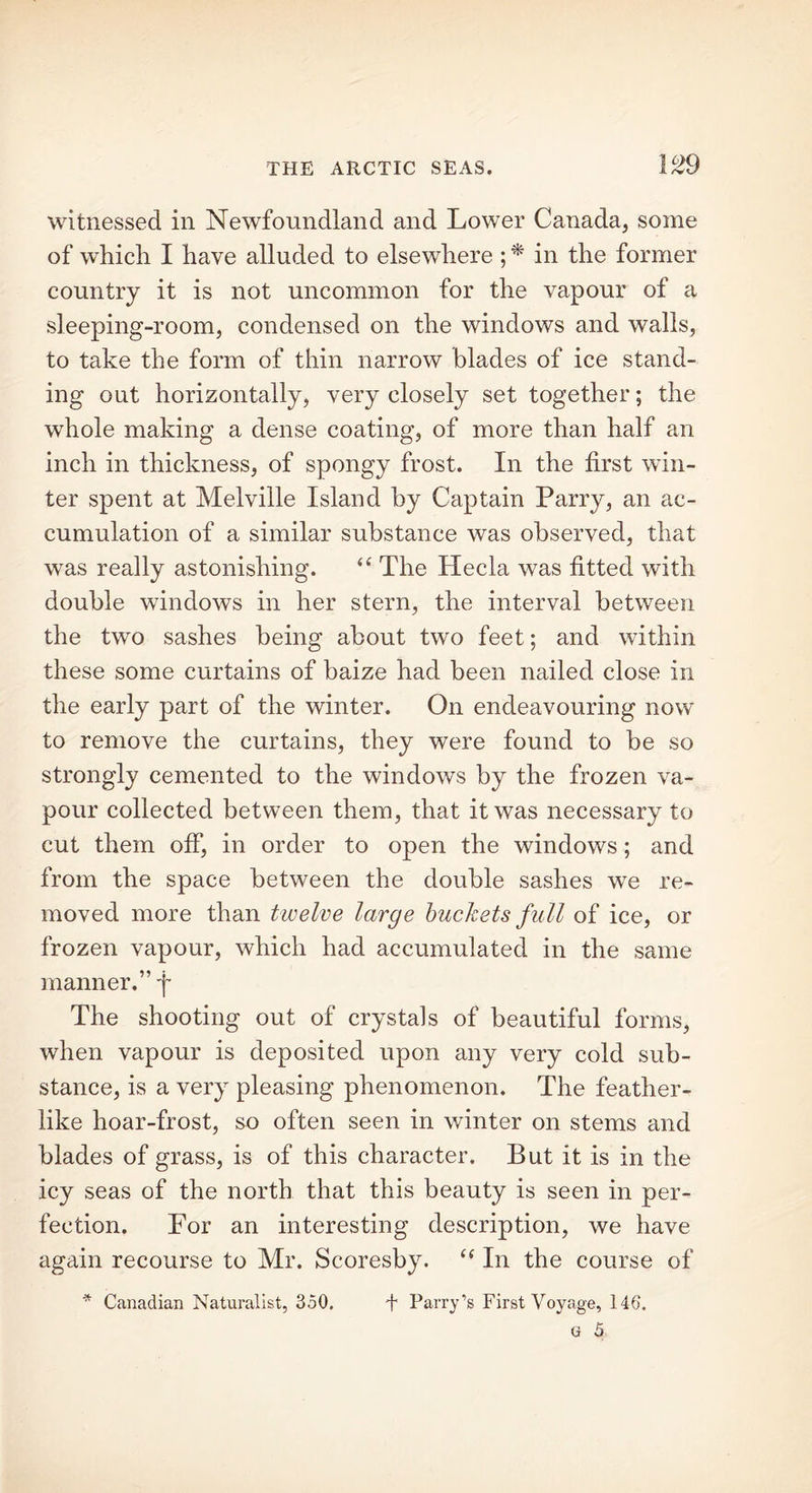 witnessed in Newfoundland and Lower Canada, some of which I have alluded to elsewhere ; * in the former country it is not uncommon for the vapour of a sleeping-room, condensed on the windows and walls, to take the form of thin narrow blades of ice stand- ing out horizontally, very closely set together; the whole making a dense coating, of more than half an inch in thickness, of spongy frost. In the first win- ter spent at Melville Island by Captain Parry, an ac- cumulation of a similar substance was observed, that was really astonishing. “ The Hecla was fitted with double windows in her stern, the interval between the two sashes being about two feet; and within these some curtains of baize had been nailed close in the early part of the winter. On endeavouring now to remove the curtains, they were found to be so strongly cemented to the windows by the frozen va- pour collected between them, that it was necessary to cut them off, in order to open the windows; and from the space between the double sashes we re- moved more than twelve large buckets full of ice, or frozen vapour, which had accumulated in the same manner.” fi The shooting out of crystals of beautiful forms, when vapour is deposited upon any very cold sub- stance, is a very pleasing phenomenon. The feather- like hoar-frost, so often seen in winter on stems and blades of grass, is of this character. But it is in the icy seas of the north that this beauty is seen in per- fection. For an interesting description, we have again recourse to Mr. Scoresby. “ In the course of * Canadian Naturalist, 350, + Parry’s First Voyage, 140.