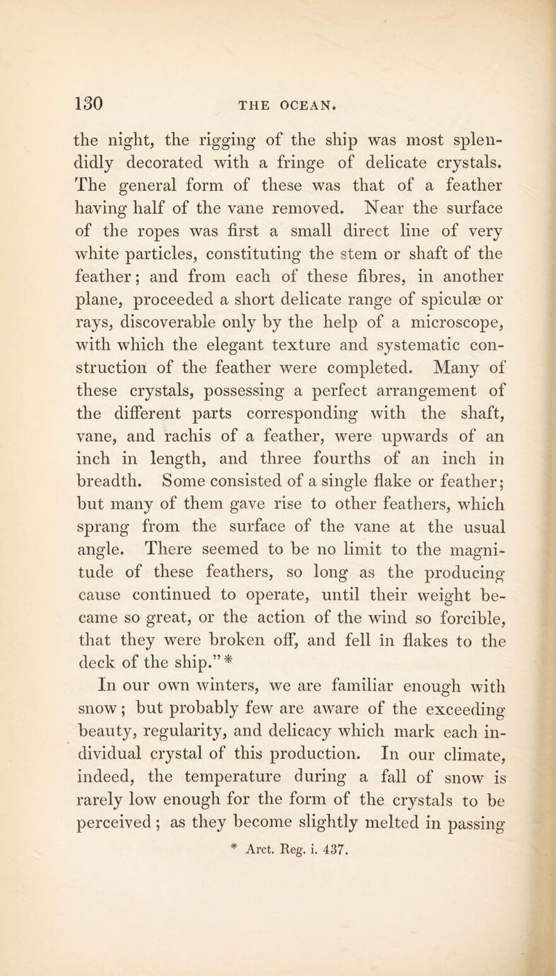 the night, the rigging of the ship was most splen- didly decorated with a fringe of delicate crystals. The general form of these was that of a feather haying half of the vane removed. Near the surface of the ropes was first a small direct line of very white particles, constituting the stem or shaft of the feather; and from each of these fibres, in another plane, proceeded a short delicate range of spiculas or rays, discoverable only by the help of a microscope, with which the elegant texture and systematic con- struction of the feather were completed. Many of these crystals, possessing a perfect arrangement of the different parts corresponding with the shaft, vane, and rachis of a feather, were upwards of an inch in length, and three fourths of an inch in breadth. Some consisted of a single flake or feather; but many of them gave rise to other feathers, which sprang from the surface of the vane at the usual angle. There seemed to be no limit to the magni- tude of these feathers, so long as the producing cause continued to operate, until their weight be- came so great, or the action of the wind so forcible, that they were broken off, and fell in flakes to the deck of the ship.”* In our own winters, we are familiar enough with snow; but probably few are aware of the exceeding beauty, regularity, and delicacy which mark each in- dividual crystal of this production. In our climate, indeed, the temperature during a fall of snow is rarely low enough for the form of the crystals to be perceived; as they become slightly melted in passing