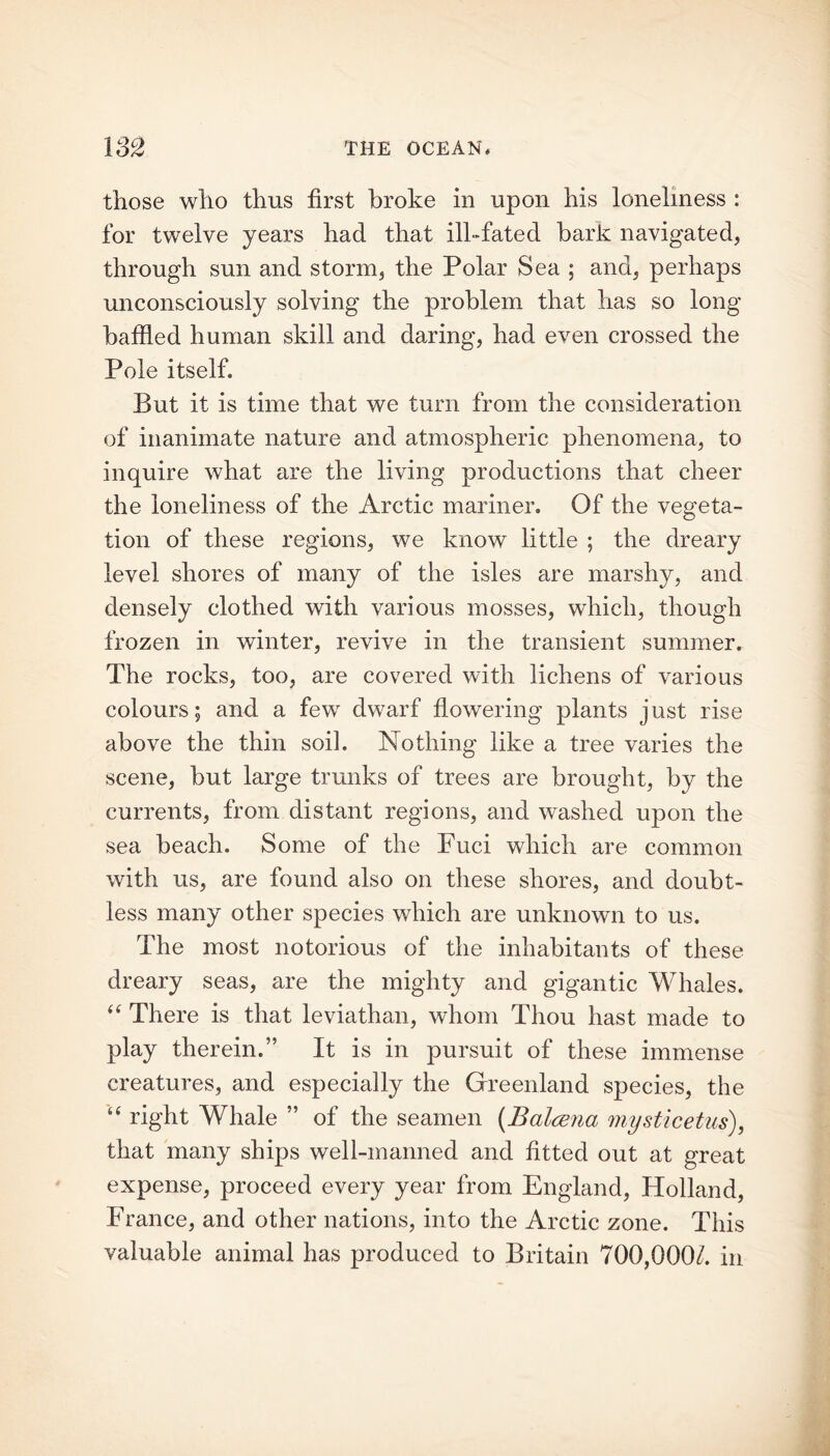 those who thus first broke in upon his loneliness : for twelve years had that ill-fated hark navigated, through sun and storm, the Polar Sea ; and, perhaps unconsciously solving the problem that has so long baffled human skill and daring, had even crossed the Pole itself. But it is time that we turn from the consideration of inanimate nature and atmospheric phenomena, to inquire what are the living productions that cheer the loneliness of the Arctic mariner. Of the vegeta- tion of these regions, we know little ; the dreary level shores of many of the isles are marshy, and densely clothed with various mosses, which, though frozen in winter, revive in the transient summer. The rocks, too, are covered with lichens of various colours; and a few dwarf flowering plants just rise above the thin soil. Nothing like a tree varies the scene, hut large trunks of trees are brought, by the currents, from distant regions, and washed upon the sea beach. Some of the Fuci which are common with us, are found also on these shores, and doubt- less many other species which are unknown to us. The most notorious of the inhabitants of these dreary seas, are the mighty and gigantic Whales. “ There is that leviathan, whom Thou hast made to play therein.” It is in pursuit of these immense creatures, and especially the Greenland species, the “ right Whale ” of the seamen (Balcena mysticetus), that many ships well-manned and fitted out at great expense, proceed every year from England, Holland, France, and other nations, into the Arctic zone. This valuable animal has produced to Britain 700,000/. in