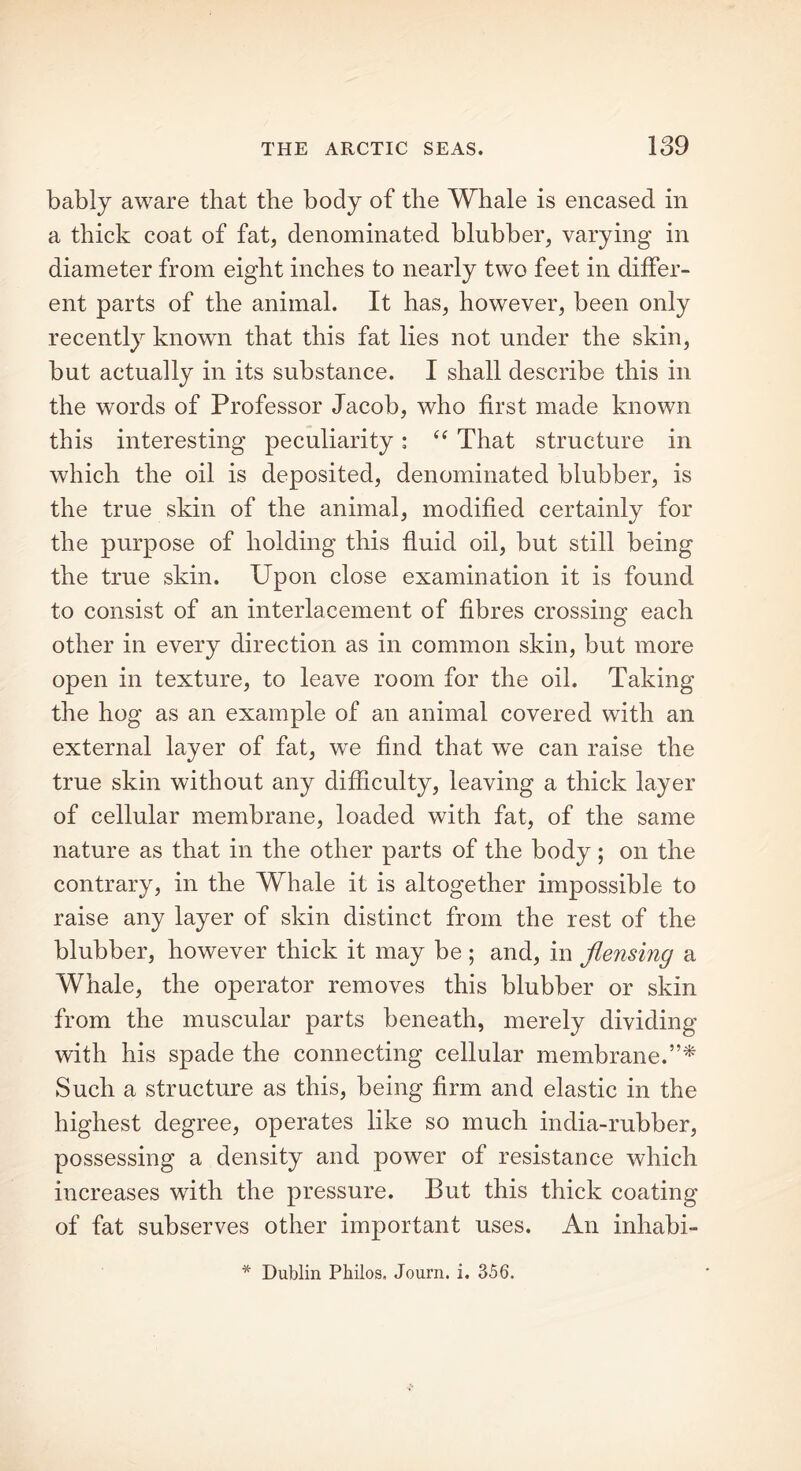 bably aware that the body of the Whale is encased in a thick coat of fat, denominated blubber, varying in diameter from eight inches to nearly two feet in differ- ent parts of the animal. It has, however, been only recently known that this fat lies not under the skin, but actually in its substance. I shall describe this in the words of Professor Jacob, who first made known this interesting peculiarity: “ That structure in which the oil is deposited, denominated blubber, is the true skin of the animal, modified certainly for the purpose of holding this fluid oil, but still being the true skin. Upon close examination it is found to consist of an interlacement of fibres crossing each other in every direction as in common skin, but more open in texture, to leave room for the oil. Taking the hog as an example of an animal covered with an external layer of fat, we find that we can raise the true skin without any difficulty, leaving a thick layer of cellular membrane, loaded with fat, of the same nature as that in the other parts of the body ; on the contrary, in the Whale it is altogether impossible to raise any layer of skin distinct from the rest of the blubber, however thick it may be ; and, in flensing a Whale, the operator removes this blubber or skin from the muscular parts beneath, merely dividing with his spade the connecting cellular membrane.”* Such a structure as this, being firm and elastic in the highest degree, operates like so much india-rubber, possessing a density and power of resistance which increases with the pressure. But this thick coating of fat subserves other important uses. An inhabi- * Dublin Philos, Journ. i. 356.