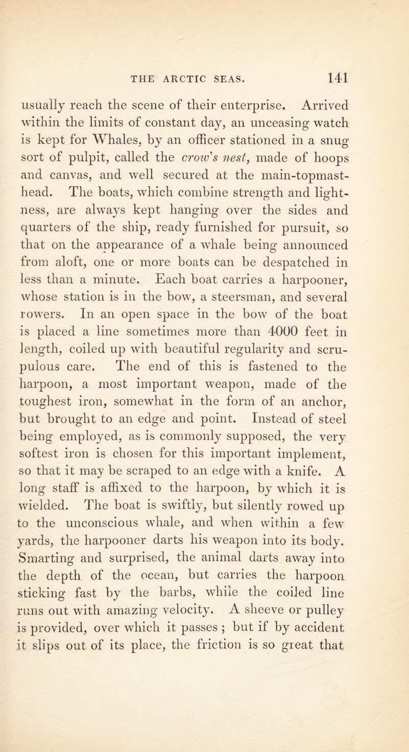 usually reach the scene of their enterprise. Arrived within the limits of constant day, an unceasing watch is kept for Whales, by an officer stationed in a snug sort of pulpit, called the crow's nest, made of hoops and canvas, and well secured at the main-topmast- head. The boats, which combine strength and light- ness, are always kept hanging over the sides and quarters of the ship, ready furnished for pursuit, so that on the appearance of a whale being announced from aloft, one or more boats can be despatched in less than a minute. Each boat carries a harpooner, whose station is in the bow, a steersman, and several rowers. In an open space in the bow of the boat is placed a line sometimes more than 4000 feet in length, coiled up with beautiful regularity and scru- pulous care. The end of this is fastened to the harpoon, a most important weapon, made of the toughest iron, somewhat in the form of an anchor, hut brought to an edge and point. Instead of steel being employed, as is commonly supposed, the very softest iron is chosen for this important implement, so that it may be scraped to an edge with a knife. A long staff is affixed to the harpoon, by which it is wielded. The boat is swiftly, but silently rowed up to the unconscious whale, and when within a few yards, the harpooner darts his weapon into its body. Smarting and surprised, the animal darts away into the depth of the ocean, but carries the harpoon sticking fast by the barbs, while the coiled line runs out with amazing velocity. A sheeve or pulley is provided, over which it passes ; but if by accident it slips out of its place, the friction is so great that