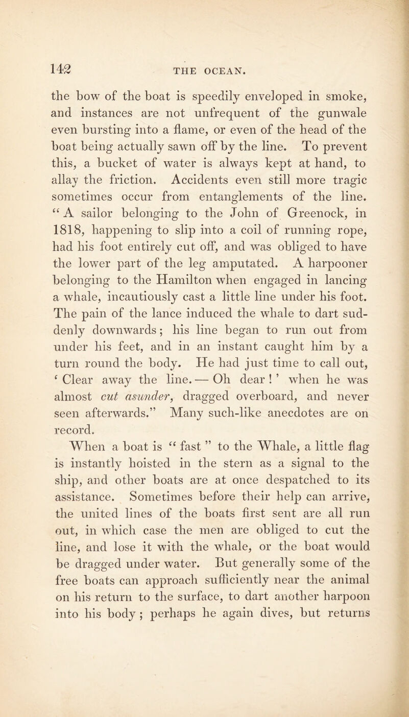 the bow of the boat is speedily enveloped in smoke, and instances are not unfrequent of the gunwale even bursting into a flame, or even of the head of the boat being actually sawn off by the line. To prevent this, a bucket of water is always kept at hand, to allay the friction. Accidents even still more tragic sometimes occur from entanglements of the line. “ A sailor belonging to the John of Greenock, in 1818, happening to slip into a coil of running rope, had his foot entirely cut off, and was obliged to have the lower part of the leg amputated. A harpooner belonging to the Hamilton when engaged in lancing a whale, incautiously cast a little line under his foot. The pain of the lance induced the whale to dart sud- denly downwards; his line began to run out from under his feet, and in an instant caught him by a turn round the body. He had just time to call out, f Clear away the line. — Oh dear ! ’ when he was almost cut asunder, dragged overboard, and never seen afterwards.” Manv such-like anecdotes are on record. When a boat is c< fast ” to the Whale, a little flag is instantly hoisted in the stern as a signal to the ship, and other boats are at once despatched to its assistance. Sometimes before their help can arrive, the united lines of the boats first sent are all run out, in which case the men are obliged to cut the line, and lose it with the whale, or the boat would be dragged under water. But generally some of the free boats can approach sufficiently near the animal on his return to the surface, to dart another harpoon into his body ; perhaps he again dives, but returns