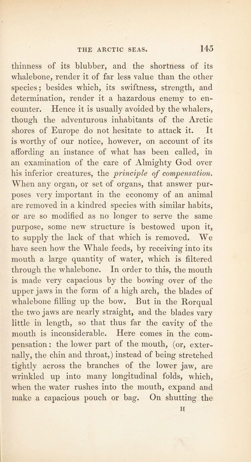 thinness of its blubber, and the shortness of its whalebone, render it of far less value than the other species; besides which, its swiftness, strength, and determination, render it a hazardous enemy to en- counter. Hence it is usually avoided by the whalers, though the adventurous inhabitants of the Arctic shores of Europe do not hesitate to attack it. It is worthy of our notice, however, on account of its affording an instance of what has been called, in an examination of the care of Almighty God over his inferior creatures, the principle of compensation. When any organ, or set of organs, that answer pur- poses very important in the economy of an animal are removed in a kindred species with similar habits, or are so modified as no longer to serve the same purpose, some new structure is bestowed upon it, to supply the lack of that which is removed. We have seen how the Whale feeds, by receiving into its mouth a large quantity of water, which is filtered through the whalebone. In order to this, the mouth is made very capacious by the bowing over of the upper jaws in the form of a high arch, the blades of whalebone filling up the bow. But in the Rorqual the two jaws are nearly straight, and the blades vary little in length, so that thus far the cavity of the mouth is inconsiderable. Here comes in the com- pensation : the lower part of the mouth, (or, exter- nally, the chin and throat,) instead of being stretched tightly across the branches of the lower jaw, are wrinkled up into many longitudinal folds, which, when the water rushes into the mouth, expand, and make a capacious pouch or bag. On shutting the H