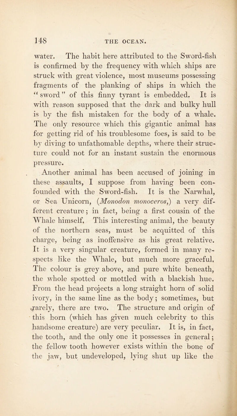 water. The habit here attributed to the Sword-fish is confirmed by the frequency with which ships are struck with great violence, most museums possessing fragments of the planking of ships in which the “ sword ” of this finny tyrant is embedded. It is with reason supposed that the dark and bulky hull is by the fish mistaken for the body of a whale. The only resource which this gigantic animal has for getting rid of his troublesome foes, is said to be by diving to unfathomable depths, where their struc- ture could not for an instant sustain the enormous pressure. Another animal has been accused of joining in these assaults, I suppose from having been con- founded with the Sword-fish. It is the Narwhal, or Sea Unicorn, (Monodon monoceros,) a very dif- ferent creature; in fact, being a first cousin of the Whale himself. This interesting animal, the beauty of the northern seas, must be acquitted of this charge, being as inoffensive as his great relative. It is a very singular creature, formed in many re- spects like the Whale, but much more graceful, The colour is grey above, and pure white beneath, the whole spotted or mottled with a blackish hue. From the head projects a long straight horn of solid ivory, in the same line as the body; sometimes, but rarely, there are two. The structure and origin of this horn (which has given much celebrity to this handsome creature) are very peculiar. It is, in fact, the tooth, and the only one it possesses in general; the fellow tooth however exists within the bone of the jaw, but undeveloped, lying shut up like the