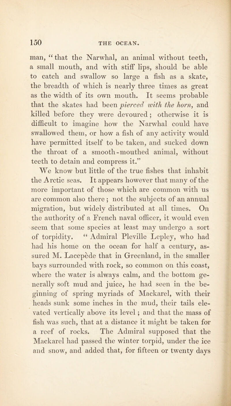 man, “ that the Narwhal, an animal without teeth, a small mouth, and with stiff lips, should be able to catch and swallow so large a fish as a skate, the breadth of which is nearly three times as great as the width of its own mouth. It seems probable that the skates had been pierced with the horn, and killed before they were devoured ; otherwise it is difficult to imagine how the Narwhal could have swallowed them, or how a fish of any activity would have permitted itself to be taken, and sucked down the throat of a smooth-mouthed animal, without teeth to detain and compress it.” We know but little of the true fishes that inhabit the Arctic seas. It appears however that many of the more important of those which are common with us are common also there ; not the subjects of an annual migration, but widely distributed at all times. On the authority of a French naval officer, it would even seem that some species at least may undergo a sort of torpidity. “ Admiral Pleville Lepley, who had had his home on the ocean for half a century, as- sured M. Lacepede that in Greenland, in the smaller bays surrounded with rock, so common on this coast, where the water is always calm, and the bottom ge- nerally soft mud and juice, he had seen in the be- ginning of spring myriads of Mackarel, with their heads sunk some inches in the mud, their tails ele- vated vertically above its level; and that the mass of fish was such, that at a distance it might be taken for a reef of rocks. The Admiral supposed that the Mackarel had passed the winter torpid, under the ice and snow, and added that, for fifteen or twenty days