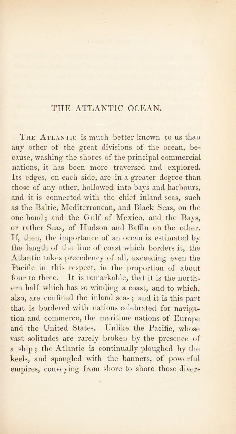 THE ATLANTIC OCEAN. The Atlantic is much better known to us than any other of the great divisions of the ocean, be- cause, washing the shores of the principal commercial nations, it has been more traversed and explored. Its edges, on each side, are in a greater degree than those of any other, hollowed into bays and harbours, and it is connected with the chief inland seas, such as the Baltic, Mediterranean, and Black Seas, on the one hand; and the Cfulf of Mexico, and the Bays, or rather Seas, of Hudson and Baffin on the other. If, then, the importance of an ocean is estimated by the length of the line of coast which borders it, the Atlantic takes precedency of all, exceeding even the Pacific in this respect, in the proportion of about four to three. It is remarkable, that it is the north- ern half which has so winding a coast, and to which, also, are confined the inland seas ; and it is this part that is bordered with nations celebrated for naviga- tion and commerce, the maritime nations of Europe and the United States. Unlike the Pacific, whose vast solitudes are rarely broken by the presence of a ship ; the Atlantic is continually ploughed by the keels, and spangled with the banners, of powerful empires, conveying from shore to shore those diver-