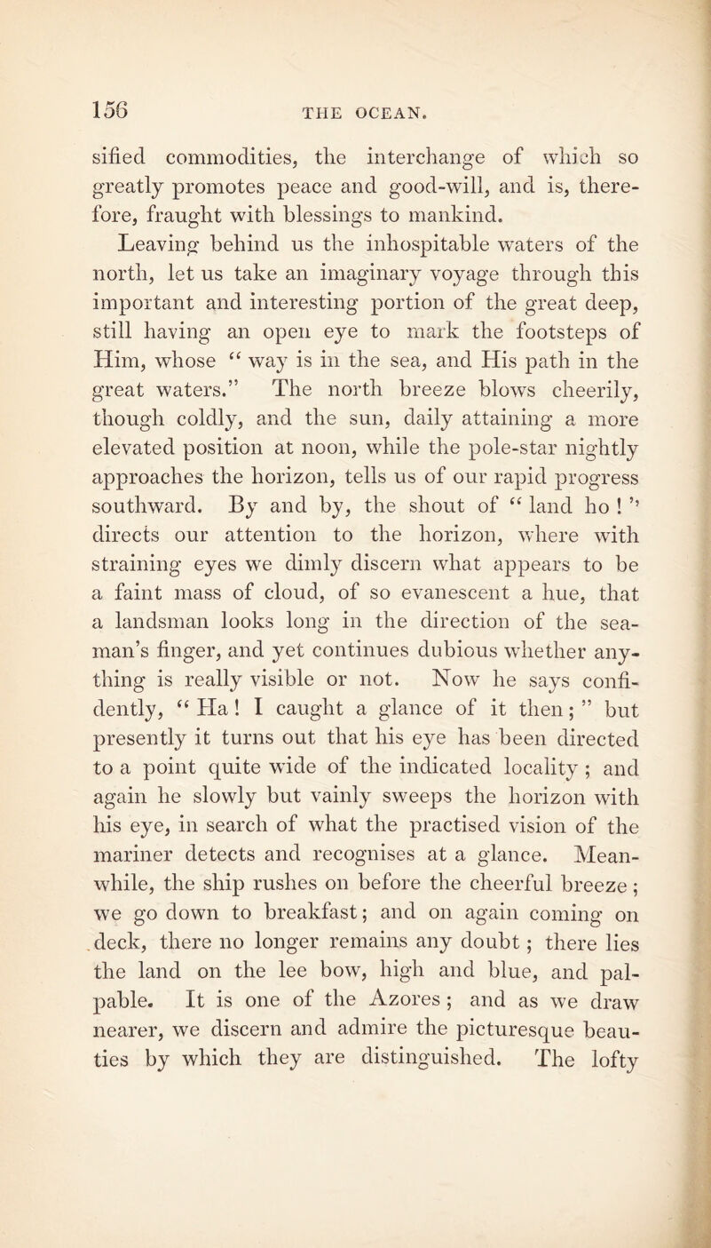 sified commodities, the interchange of which so greatly promotes peace and good-will, and is, there- fore, fraught with blessings to mankind. Leaving behind us the inhospitable waters of the north, let us take an imaginary voyage through this important and interesting portion of the great deep, still having an open eye to mark the footsteps of Him, whose “ way is in the sea, and His path in the great waters.” The north breeze blows cheerily, though coldly, and the sun, daily attaining a more elevated position at noon, while the pole-star nightly approaches the horizon, tells us of our rapid progress southward. By and by, the shout of “ land ho ! ’’ directs our attention to the horizon, where with straining eyes we dimly discern what appears to be a faint mass of cloud, of so evanescent a hue, that a landsman looks long in the direction of the sea- man’s finger, and yet continues dubious whether any- thing is really visible or not. Now he says confi- dently, “ Ha! I caught a glance of it then; ” but presently it turns out that his eye has been directed to a point quite wide of the indicated locality ; and again he slowly but vainly sweeps the horizon with his eye, in search of what the practised vision of the mariner detects and recognises at a glance. Mean- while, the ship rushes on before the cheerful breeze ; we go down to breakfast; and on again coming on deck, there no longer remains any doubt ; there lies the land on the lee bow, high and blue, and pal- pable. It is one of the Azores ; and as we draw nearer, we discern and admire the picturesque beau- ties by which they are distinguished. The lofty