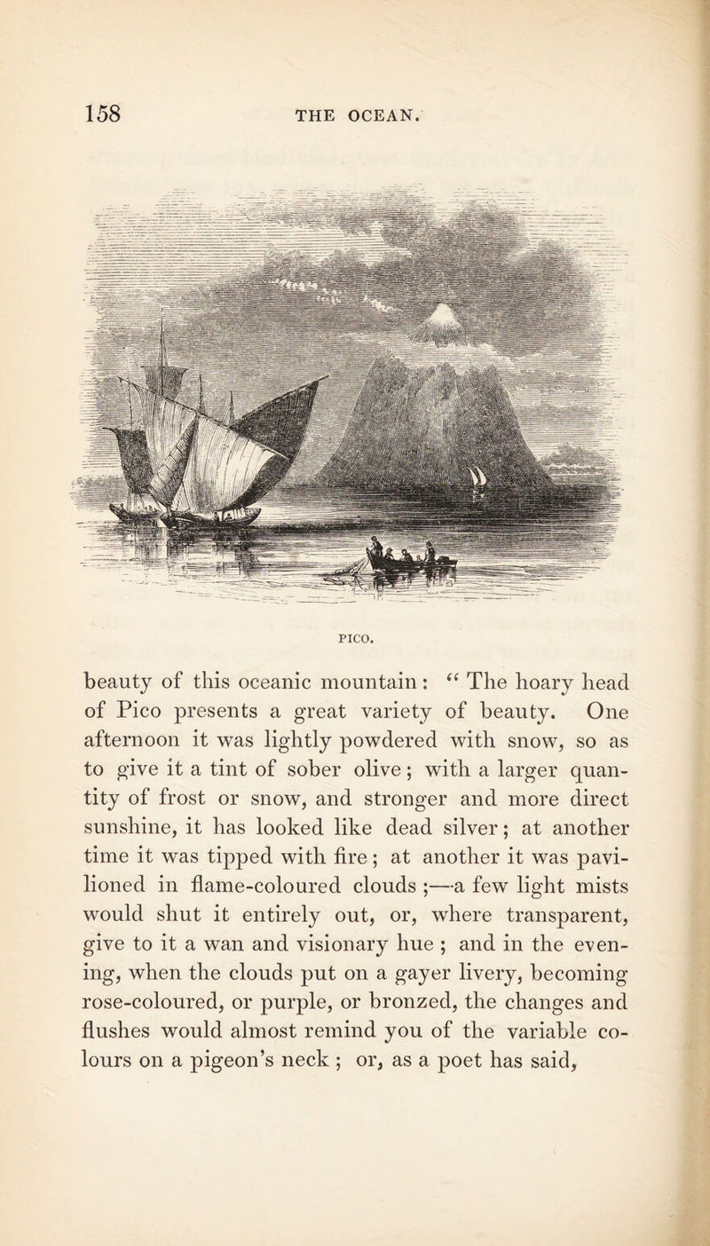 PICO. beauty of this oceanic mountain: “ The hoary head of Pico presents a great variety of beauty. One afternoon it was lightly powdered with snow, so as to give it a tint of sober olive; with a larger quan- tity of frost or snow, and stronger and more direct sunshine, it has looked like dead silver; at another time it was tipped with fire; at another it was pavi- lioned in flame-coloured clouds ;—a few light mists would shut it entirely out, or, where transparent, give to it a wan and visionary hue ; and in the even- ing, when the clouds put on a gayer livery, becoming rose-coloured, or purple, or bronzed, the changes and flushes would almost remind you of the variable co- lours on a pigeon’s neck ; or, as a poet has said,