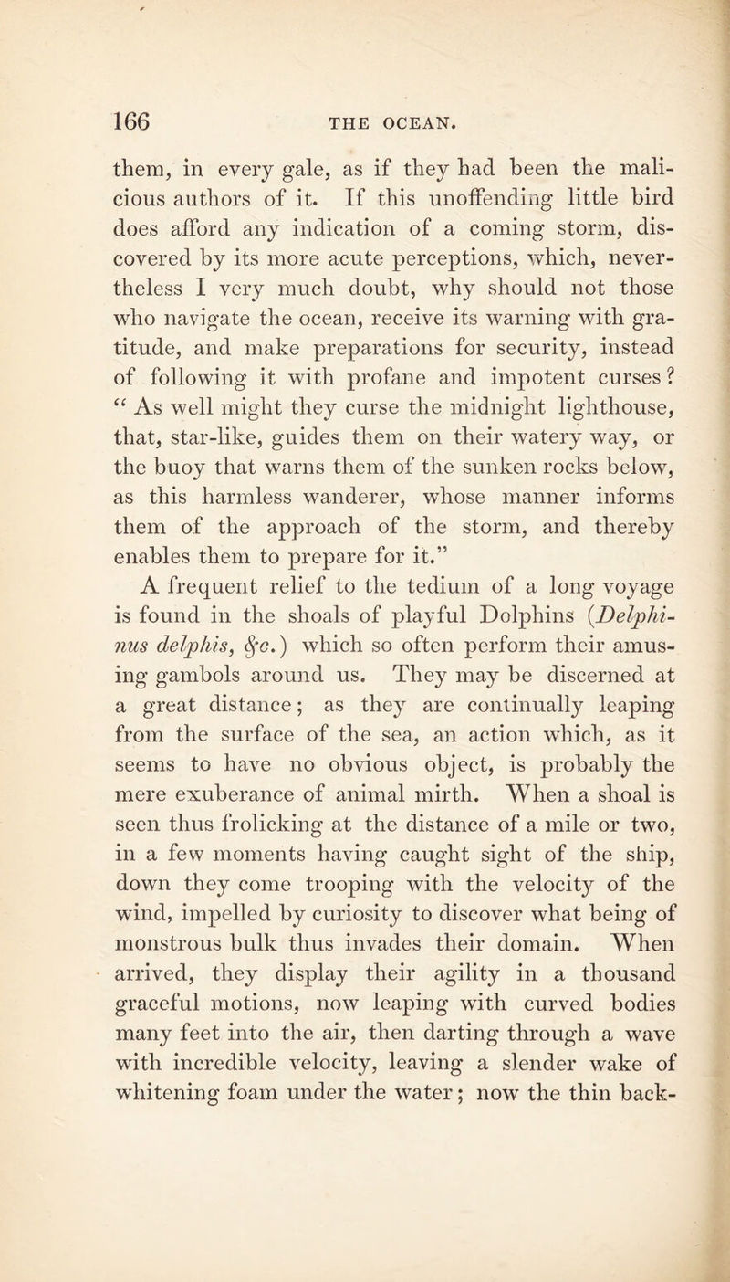 them, in every gale, as if they had been the mali- cious authors of it. If this unoffending little bird does afford any indication of a coming storm, dis- covered by its more acute perceptions, which, never- theless I very much doubt, why should not those who navigate the ocean, receive its warning with gra- titude, and make preparations for security, instead of following it with profane and impotent curses ? “ As well might they curse the midnight lighthouse, that, star-like, guides them on their watery way, or the buoy that warns them of the sunken rocks below, as this harmless wanderer, whose manner informs them of the approach of the storm, and thereby enables them to prepare for it.” A frequent relief to the tedium of a long voyage is found in the shoals of playful Dolphins (Delphi- nus delphis, $•<?.) which so often perform their amus- ing gambols around us. They may be discerned at a great distance; as they are continually leaping from the surface of the sea, an action which, as it seems to have no obvious object, is probably the mere exuberance of animal mirth. When a shoal is seen thus frolicking at the distance of a mile or two, in a few moments having caught sight of the ship, down they come trooping with the velocity of the wind, impelled by curiosity to discover what being of monstrous bulk thus invades their domain. When arrived, they display their agility in a thousand graceful motions, now leaping with curved bodies many feet into the air, then darting through a wave with incredible velocity, leaving a slender wake of whitening foam under the water; now the thin back-