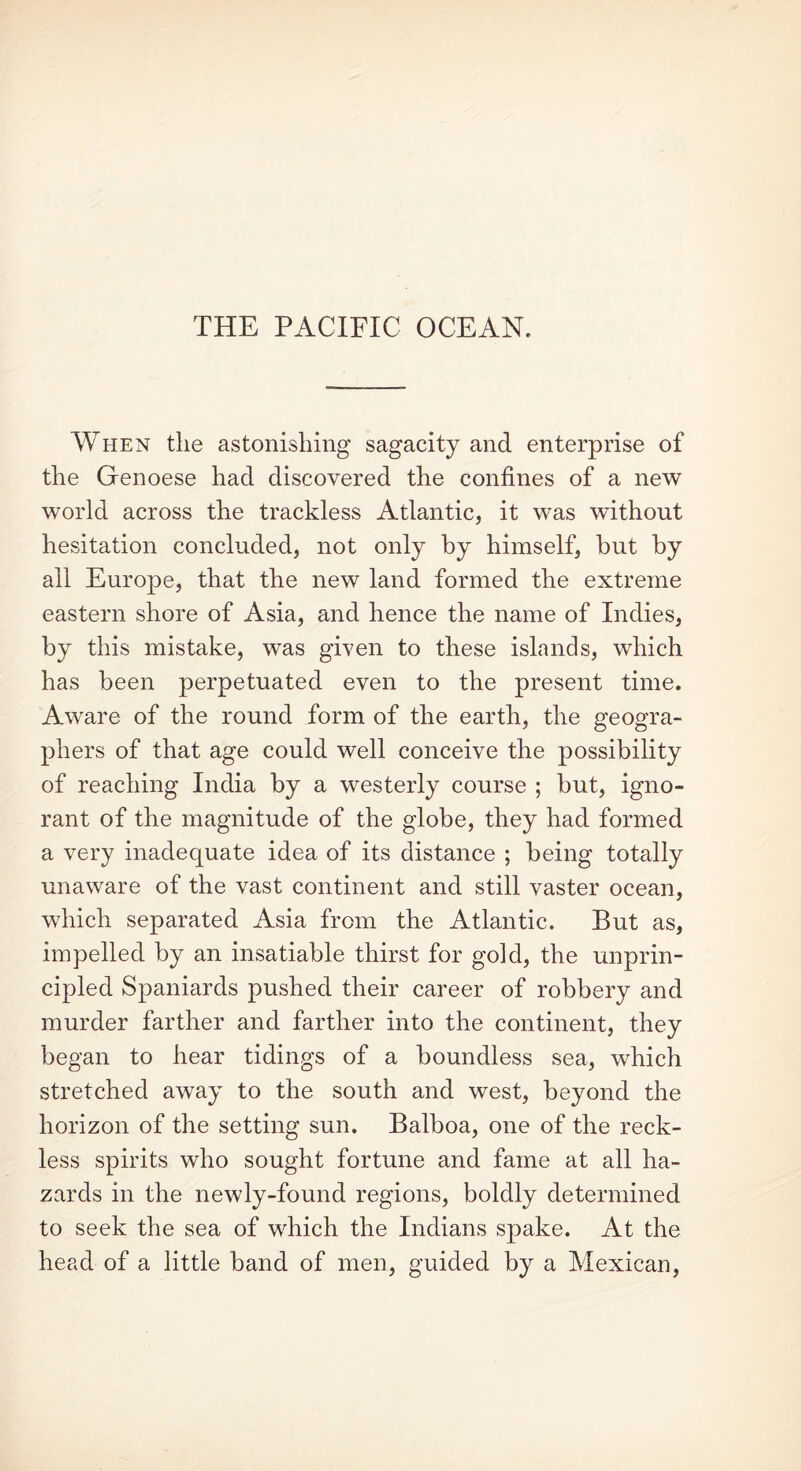 THE PACIFIC OCEAN. When the astonishing sagacity and enterprise of the Genoese had discovered the confines of a new world across the trackless Atlantic, it was without hesitation concluded, not only by himself, but by all Europe, that the new land formed the extreme eastern shore of Asia, and hence the name of Indies, by this mistake, was given to these islands, which has been perpetuated even to the present time. Aware of the round form of the earth, the geogra- phers of that age could well conceive the possibility of reaching India by a westerly course ; but, igno- rant of the magnitude of the globe, they had formed a very inadequate idea of its distance ; being totally unaware of the vast continent and still vaster ocean, which separated Asia from the Atlantic. But as, impelled by an insatiable thirst for gold, the unprin- cipled Spaniards pushed their career of robbery and murder farther and farther into the continent, they began to hear tidings of a boundless sea, which stretched away to the south and west, beyond the horizon of the setting sun. Balboa, one of the reck- less spirits who sought fortune and fame at all ha- zards in the newly-found regions, boldly determined to seek the sea of which the Indians spake. At the head of a little band of men, guided by a Mexican,