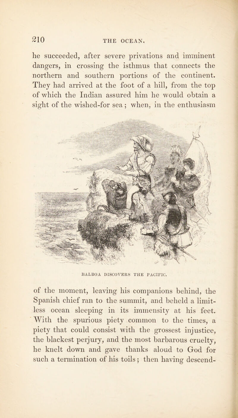 he succeeded, after severe privations and imminent dangers, in crossing the isthmus that connects the northern and southern portions of the continent. They had arrived at the foot of a hill, from the top of which the Indian assured him he would obtain a sight of the wished-for sea ; when, in the enthusiasm BALBOA DISCOVERS THE PACIFIC. of the moment, leaving his companions behind, the Spanish chief ran to the summit, and beheld a limit- less ocean sleeping in its immensity at his feet. With the spurious piety common to the times, a piety that could consist with the grossest injustice, the blackest perjury, and the most barbarous cruelty, he knelt down and gave thanks aloud to God for such a termination of his toils; then having descend-