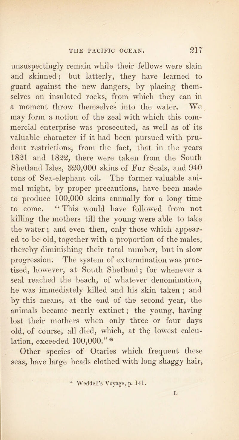 unsuspectingly remain while their fellows were slain and skinned; hut latterly, they have learned to guard against the new dangers, by placing them- selves on insulated rocks, from which they can in a moment throw themselves into the water. We may form a notion of the zeal with which this com- mercial enterprise was prosecuted, as well as of its valuable character if it had been pursued with pru- dent restrictions, from the fact, that in the years 1821 and 1822, there were taken from the South Shetland Isles, 320,000 skins of Fur Seals, and 940 tons of Sea-elephant oil. The former valuable ani- mal might, by proper precautions, have been made to produce 100,000 skins annually for a long time to come. “ This would have followed from not killing the mothers till the young were able to take the water ; and even then, only those which appear- ed to be old, together with a proportion of the males, thereby diminishing their total number, but in slow progression. The system of extermination was prac- tised, however, at South Shetland; for whenever a seal reached the beach, of whatever denomination, he was immediately killed and his skin taken ; and by this means, at the end of the second year, the animals became nearly extinct; the young, having lost their mothers when only three or four days old, of course, all died, which, at the lowest calcu- lation, exceeded 100,000.” * Other species of Otaries which frequent these seas, have large heads clothed with long shaggy hair, * Weddell’s Voyage, p. 141. L