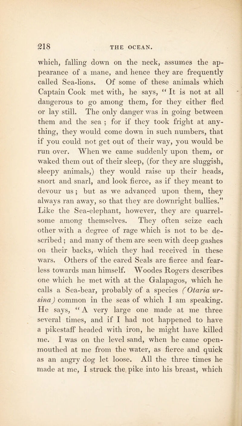 which, falling down on the neck, assumes the ap- pearance of a mane, and hence they are frequently called Sea-lions. Of some of these animals which Captain Cook met with, he says, “ It is not at all dangerous to go among them, for they either fled or lay still. The only danger was in going between them and the sea ; for if they took fright at any- thing, they would come down in such numbers, that if you could not get out of their way, you would be run over. When we came suddenly upon them, or waked them out of their sleep, (for they are sluggish, sleepy animals,) they would raise up their heads, snort and snarl, and look fierce, as if they meant to devour us; but as we advanced upon them, they always ran away, so that they are downright bullies.” Like the Sea-elephant, however, they are quarrel- some among themselves. They often seize each other with a degree of rage which is not to be de- scribed ; and many of them are seen with deep gashes on their backs, which they had received in these wars. Others of the eared Seals are fierce and fear- less towards man himself. Woodes Rogers describes one which he met with at the Galapagos, which he calls a Sea-bear, probably of a species (Otaria ur- sina) common in the seas of which I am speaking. He says, u A very large one made at me three several times, and if I had not happened to have a pikestaff headed with iron, he might have killed me. I was on the level sand, when he came open- mouthed at me from the water, as fierce and quick as an angry dog let loose. All the three times he made at me, I struck the. pike into his breast, which