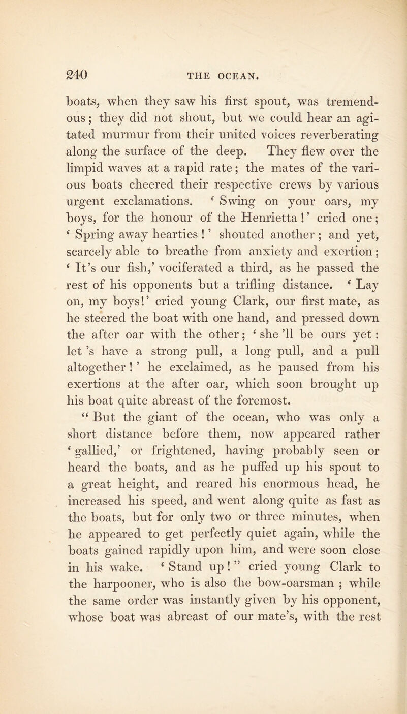 boats, when they saw his first spout, was tremend- ous ; they did not shout, hut we could hear an agi- tated murmur from their united voices reverberating along the surface of the deep. They flew over the limpid waves at a rapid rate; the mates of the vari- ous boats cheered their respective crews by various urgent exclamations. f Swing on your oars, my boys, for the honour of the Henrietta ! ’ cried one; 4 Spring away hearties ! ’ shouted another ; and yet, scarcely able to breathe from anxiety and exertion ; 6 It’s our fish,’ vociferated a third, as he passed the rest of his opponents hut a trifling distance. c Lay on, my hoys!’ cried young Clark, our first mate, as he steered the boat with one hand, and pressed down the after oar with the other; e she ’ll he ours yet : let’s have a strong pull, a long pull, and a pull altogether ! ’ he exclaimed, as he paused from his exertions at the after oar, which soon brought up his boat quite abreast of the foremost. “ But the giant of the ocean, who was only a short distance before them, now appeared rather ‘gallied,’ or frightened, having probably seen or heard the boats, and as he puffed up his spout to a great height, and reared his enormous head, he increased his speed, and went along quite as fast as the boats, but for only two or three minutes, when he appeared to get perfectly quiet again, while the boats gained rapidly upon him, and were soon close in his wake. ‘ Stand up ! ” cried young Clark to the harpooner, who is also the bow-oarsman ; while the same order was instantly given by his opponent, whose boat was abreast of our mate’s, with the rest