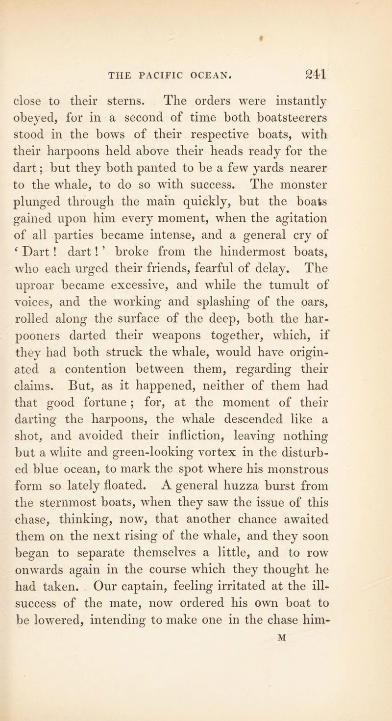 THE PACIFIC OCEAN. 241 close to their sterns. The orders were instantly obeyed, for in a second of time both boatsteerers stood in the bows of their respective boats, with their harpoons held above their heads ready for the dart; but they both panted to be a few yards nearer to the whade, to do so with success. The monster plunged through the main quickly, but the boats gained upon him every moment, when the agitation of all parties became intense, and a general cry of ‘ Dart! dart! ’ broke from the hindermost boats, who each urged their friends, fearful of delay. The uproar became excessive, and while the tumult of voices, and the working and splashing of the oars, rolled along the surface of the deep, both the har- pooners darted their weapons together, which, if they had both struck the whale, would have origin- ated a contention between them, regarding their claims. But, as it happened, neither of them had that good fortune ; for, at the moment of their darting the harpoons, the whale descended like a shot, and avoided their infliction, leaving nothing but a white and green-looking vortex in the disturb- ed blue ocean, to mark the spot where his monstrous form so lately floated. A general huzza burst from the sternmost boats, when they saw the issue of this chase, thinking, now, that another chance awaited them on the next rising of the whale, and they soon began to separate themselves a little, and to row onwards again in the course which they thought he had taken. Our captain, feeling irritated at the ill- success of the mate, now ordered his own boat to be lowered, intending to make one in the chase him- M