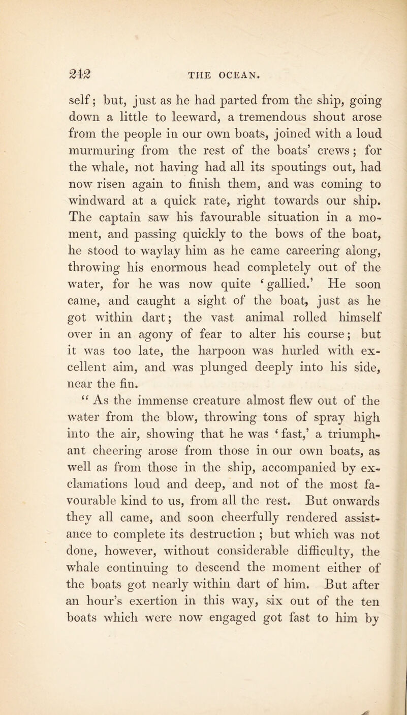 self; but, just as he had parted from the ship, going down a little to leeward, a tremendous shout arose from the people in our own boats, joined with a loud murmuring from the rest of the boats’ crews ; for the whale, not having had all its spoutings out, had now risen again to finish them, and was coming to windward at a quick rate, right towards our ship. The captain saw his favourable situation in a mo- ment, and passing quickly to the bows of the boat, he stood to waylay him as he came careering along, throwing his enormous head completely out of the water, for he was now quite ‘ gallied.’ He soon came, and caught a sight of the boat, just as he got within dart; the vast animal rolled himself over in an agony of fear to alter his course; but it was too late, the harpoon was hurled with ex- cellent aim, and was plunged deeply into his side, near the fin. “ As the immense creature almost flew out of the water from the blow, throwing tons of spray high into the air, showing that he was ‘ fast,’ a triumph- ant cheering arose from those in our own boats, as well as from those in the ship, accompanied by ex- clamations loud and deep, and not of the most fa- vourable kind to us, from all the rest. But onwards they all came, and soon cheerfully rendered assist- ance to complete its destruction ; but which was not done, however, without considerable difficulty, the whale continuing to descend the moment either of the boats got nearly within dart of him. But after an hour’s exertion in this way, six out of the ten boats which were now engaged got fast to him by