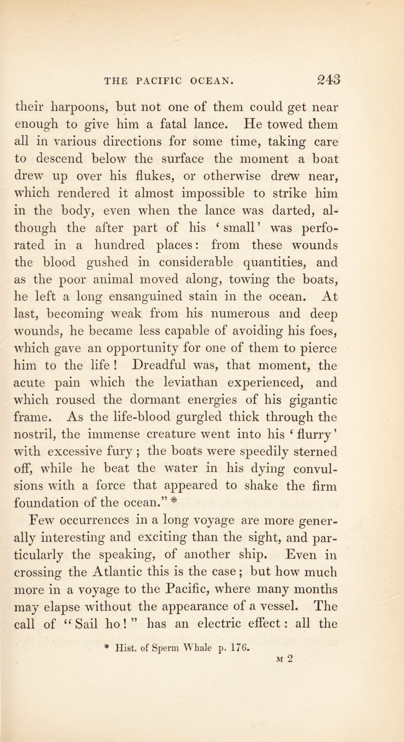 their harpoons, but not one of them could get near enough to give him a fatal lance. He towed them all in various directions for some time, taking care to descend below the surface the moment a boat drew up over his flukes, or otherwise drew near, which rendered it almost impossible to strike him in the body, even when the lance was darted, al- though the after part of his ‘ small ’ was perfo- rated in a hundred places: from these wounds the blood gushed in considerable quantities, and as the poor animal moved along, towing the boats, he left a long ensanguined stain in the ocean. At last, becoming weak from his numerous and deep wounds, he became less capable of avoiding his foes, which gave an opportunity for one of them to pierce him to the life ! Dreadful was, that moment, the acute pain which the leviathan experienced, and which roused the dormant energies of his gigantic frame. As the life-blood gurgled thick through the nostril, the immense creature went into his ‘ flurry ’ with excessive fury ; the boats were speedily sterned off, while he beat the water in his dying convul- sions with a force that appeared to shake the firm foundation of the ocean.” * Few occurrences in a long voyage are more gener- ally interesting and exciting than the sight, and par- ticularly the speaking, of another ship. Even in crossing the Atlantic this is the case; but how much more in a voyage to the Pacific, where many months may elapse without the appearance of a vessel. The call of “ Sail ho! ” has an electric effect: all the * Hist, of Sperm Whale p. 176.