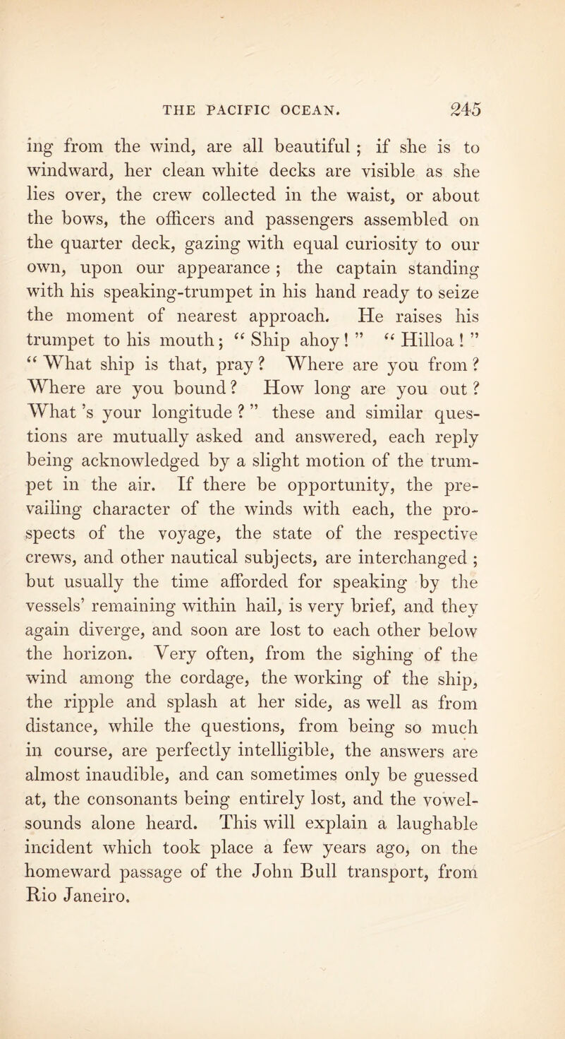 ing from the wind, are all beautiful ; if she is to windward, her clean white decks are visible as she lies over, the crew collected in the waist, or about the bows, the officers and passengers assembled on the quarter deck, gazing with equal curiosity to our own, upon our appearance ; the captain standing with his speaking-trumpet in his hand ready to seize the moment of nearest approach. He raises his trumpet to his mouth; “ Ship ahoy ! ” “ Hilloa ! ” “ What ship is that, pray? Where are you from? Where are you bound ? How long are you out ? What’s your longitude ? ” these and similar ques- tions are mutually asked and answered, each reply being acknowledged by a slight motion of the trum- pet in the air. If there be opportunity, the pre- vailing character of the winds with each, the pro- spects of the voyage, the state of the respective crews, and other nautical subjects, are interchanged ; but usually the time afforded for speaking by the vessels’ remaining within hail, is very brief, and they again diverge, and soon are lost to each other below the horizon. Very often, from the sighing of the wind among the cordage, the working of the ship, the ripple and splash at her side, as well as from distance, while the questions, from being so much in course, are perfectly intelligible, the answers are almost inaudible, and can sometimes only be guessed at, the consonants being entirely lost, and the vowel- sounds alone heard. This will explain a laughable incident which took place a few years ago, on the homeward passage of the John Bull transport, from Rio Janeiro.