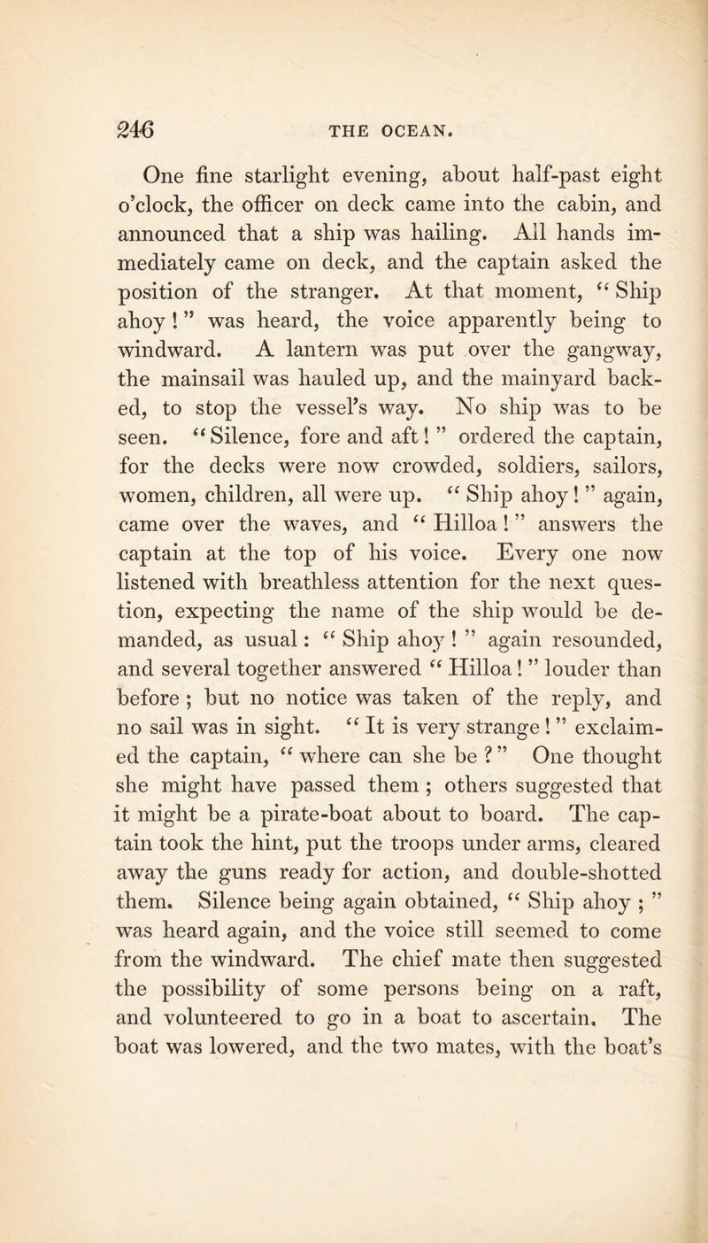 One fine starlight evening, about half-past eight o’clock, the officer on deck came into the cabin, and announced that a ship was hailing. All hands im- mediately came on deck, and the captain asked the position of the stranger. At that moment, “ Ship ahoy ! ” was heard, the voice apparently being to windward. A lantern was put over the gangway, the mainsail was hauled up, and the mainyard back- ed, to stop the vessel's way. No ship was to he seen. “ Silence, fore and aft! ” ordered the captain, for the decks were now crowded, soldiers, sailors, women, children, all were up. “ Ship ahoy! ” again, came over the waves, and “ Hilloa! ” answers the captain at the top of his voice. Every one now listened with breathless attention for the next ques- tion, expecting the name of the ship would he de- manded, as usual: “ Ship ahoy ! ” again resounded, and several together answered “ Hilloa! ” louder than before ; but no notice was taken of the reply, and no sail was in sight. “ It is very strange ! ” exclaim- ed the captain, “ where can she be ? ” One thought she might have passed them ; others suggested that it might be a pirate-boat about to board. The cap- tain took the hint, put the troops under arms, cleared away the guns ready for action, and double-shotted them. Silence being again obtained, “ Ship ahoy ; ” was heard again, and the voice still seemed to come from the windward. The chief mate then suggested the possibility of some persons being on a raft, and volunteered to go in a boat to ascertain. The boat was lowered, and the two mates, with the boat’s