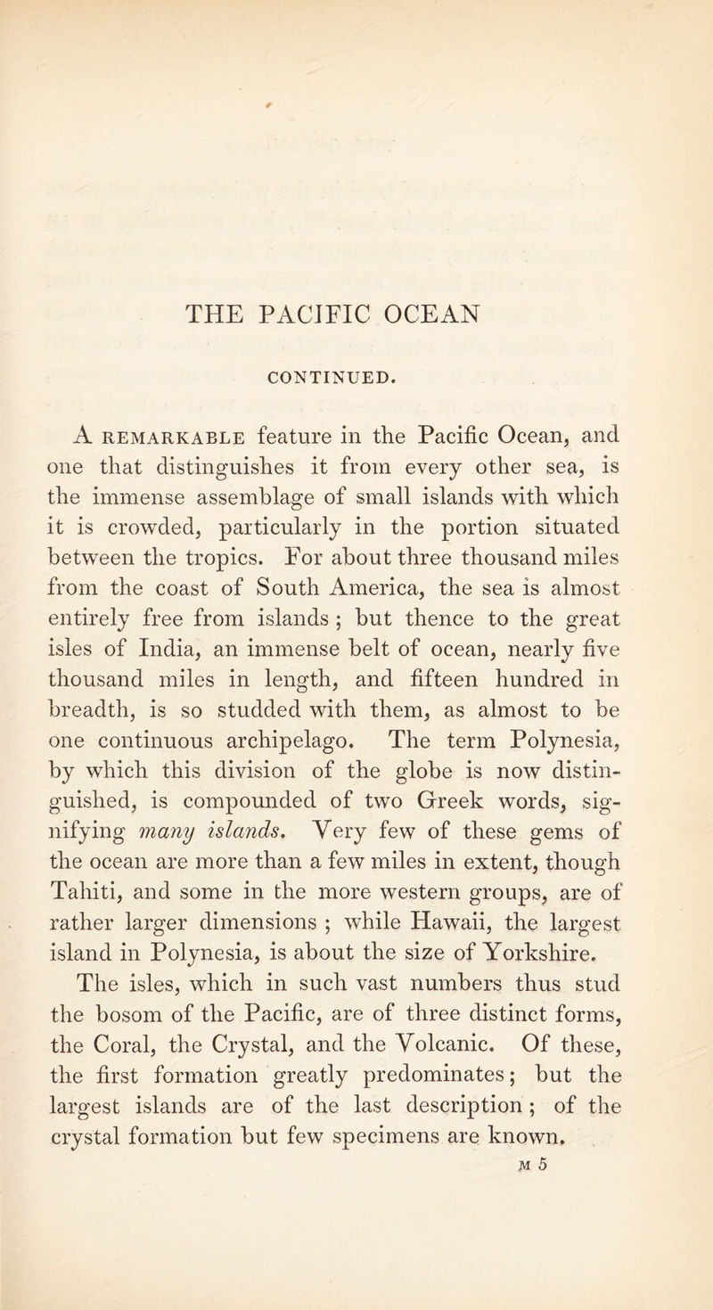 CONTINUED. A remarkable feature in the Pacific Ocean, and one that distinguishes it from every other sea, is the immense assemblage of small islands with which it is crowded, particularly in the portion situated between the tropics. For about three thousand miles from the coast of South America, the sea is almost entirely free from islands ; but thence to the great isles of India, an immense belt of ocean, nearly five thousand miles in length, and fifteen hundred in breadth, is so studded with them, as almost to be one continuous archipelago. The term Polynesia, by which this division of the globe is now distin- guished, is compounded of two Greek words, sig- nifying many islands. Very few of these gems of the ocean are more than a few miles in extent, though Tahiti, and some in the more western groups, are of rather larger dimensions ; while Hawaii, the largest island in Polynesia, is about the size of Yorkshire. The isles, which in such vast numbers thus stud the bosom of the Pacific, are of three distinct forms, the Coral, the Crystal, and the Volcanic. Of these, the first formation greatly predominates; but the largest islands are of the last description ; of the crystal formation but few specimens are known.