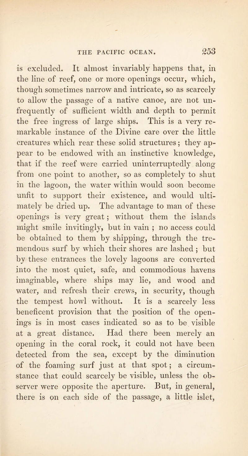 is excluded. It almost invariably happens that, in the line of reef, one or more openings occur, which, though sometimes narrow and intricate, so as scarcely to allow the passage of a native canoe, are not un- frequently of sufficient width and depth to permit the free ingress of large ships. This is a very re- markable instance of the Divine care over the little creatures which rear these solid structures; they ap- pear to be endowed with an instinctive knowledge, that if the reef were carried uninterruptedly along from one point to another, so as completely to shut in the lagoon, the water within would soon become unfit to support their existence, and would ulti- mately be dried up. The advantage to man of these openings is very great; without them the islands might smile invitingly, but in vain ; no access could be obtained to them by shipping, through the tre- mendous surf by which their shores are lashed ; but by these entrances the lovely lagoons are converted into the most quiet, safe, and commodious havens imaginable, where ships may lie, and wood and water, and refresh their crews, in security, though the tempest howl without. It is a scarcely less beneficent provision that the position of the open- ings is in most cases indicated so as to be visible at a great distance. Had there been merely an opening in the coral rock, it could not have been detected from the sea, except by the diminution of the foaming surf just at that spot; a circum- stance that could scarcely be visible, unless the ob- server were opposite the aperture. But, in general, there is on each side of the passage, a little islet,