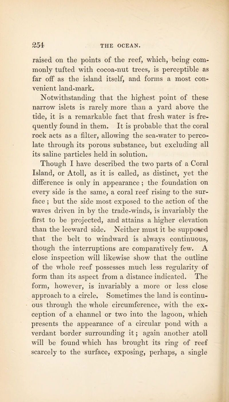 raised on tlie points of the reef, which, being com- monly tufted with cocoa-nut trees, is perceptible as far off as the island itself, and forms a most con- venient land-mark. Notwithstanding that the highest point of these narrow islets is rarely more than a yard above the tide, it is a remarkable fact that fresh water is fre- quently found in them. It is probable that the coral rock acts as a filter, allowing the sea-water to perco- late through its porous substance, but excluding all its saline particles held in solution. Though I have described the two parts of a Coral Island, or Atoll, as it is called, as distinct, yet the difference is only in appearance ; the foundation on every side is the same, a coral reef rising to the sur- face ; but the side most exposed to the action of the waves driven in by the trade-winds, is invariably the first to be projected, and attains a higher elevation than the leeward side. Neither must it be supposed that the belt to windward is always continuous, though the interruptions are comparatively few. A close inspection will likewise show that the outline of the whole reef possesses much less regularity of form than its aspect from a distance indicated. The form, however, is invariably a more or less close approach to a circle. Sometimes the land is continu- ous through the whole circumference, with the ex- ception of a channel or two into the lagoon, which presents the appearance of a circular pond with a verdant border surrounding it; again another atoll will be found which has brought its ring of reef scarcely to the surface, exposing, perhaps, a single