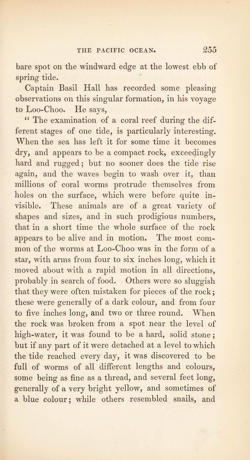 bare spot on the windward edge at the lowest ebb of spring tide. Captain Basil Hall has recorded some pleasing observations on this singular formation, in his voyage to Loo-Choo. He says, “ The examination of a coral reef during the dif- ferent stages of one tide, is particularly interesting. When the sea has left it for some time it becomes dry, and appears to be a compact rock, exceedingly hard and rugged; but no sooner does the tide rise again, and the waves begin to wash over it, than millions of coral worms protrude themselves from holes on the surface, which were before quite in- visible. These animals are of a great variety of shapes and sizes, and in such prodigious numbers, that in a short time the whole surface of the rock appears to be alive and in motion. The most com- mon of the worms at Loo-Choo was in the form of a star, with arms from four to six inches long, which it moved about with a rapid motion in all directions, probably in search of food. Others were so sluggish that they were often mistaken for pieces of the rock; these were generally of a dark colour, and from four to five inches long, and two or three round. When the rock was broken from a spot near the level of high-water, it was found to be a hard, solid stone; but if any part of it were detached at a level to which the tide reached every day, it was discovered to be full of worms of all different lengths and colours, some being as fine as a thread, and several feet long, generally of a very bright yellow, and sometimes of a blue colour; while others resembled snails, and