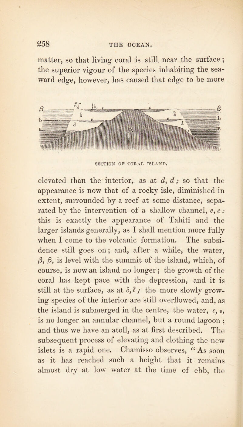 matter, so that living coral is still near the surface; the superior vigour of the species inhabiting the sea- ward edge, however, has caused that edge to be more SECTION OP 'CORAL ISLAND. elevated than the interior, as at d, d; so that the appearance is now that of a rocky isle, diminished in extent, surrounded by a reef at some distance, sepa- rated by the intervention of a shallow channel, e, e: this is exactly the appearance of Tahiti and the larger islands generally, as I shall mention more fully when I come to the volcanic formation. The subsi- dence still goes on; and, after a while, the water, /3, j3, is level with the summit of the island, which, of course, is now an island no longer; the growth of the coral has kept pace with the depression, and it is still at the surface, as at S, S ; the more slowly grow- ing species of the interior are still overflowed, and, as the island is submerged in the centre, the water, e, e, is no longer an annular channel, but a round lagoon ; and thus we have an atoll, as at first described. The subsequent process of elevating and clothing the new islets is a rapid one. Chamisso observes, i( As soon as it has reached such a height that it remains almost dry at low water at the time of ebb, the