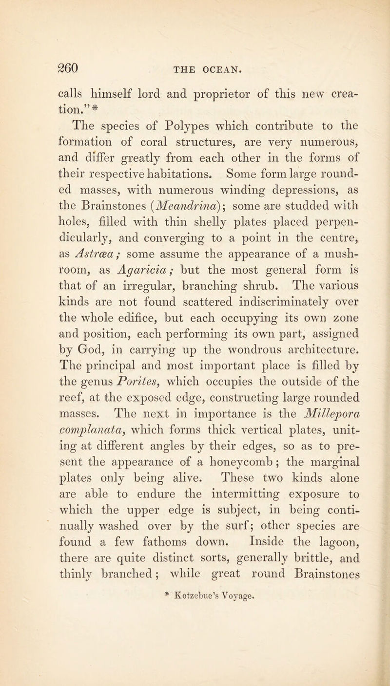 calls himself lord and proprietor of this new crea- tion.” * The species of Polypes which contribute to the formation of coral structures, are very numerous, and differ greatly from each other in the forms of their respective habitations. Some form large round- ed masses, with numerous winding depressions, as the Brainstones (Meandrina); some are studded with holes, filled with thin shelly plates placed perpen- dicularly, and converging to a point in the centre, as Astrcea; some assume the appearance of a mush- room, as Agaricia; but the most general form is that of an irregular, branching shrub. The various kinds are not found scattered indiscriminately over the whole edifice, but each occupying its own zone and position, each performing its own part, assigned by God, in carrying up the wondrous architecture. The principal and most important place is filled by the genus Porites, which occupies the outside of the reef, at the exposed edge, constructing large rounded masses. The next in importance is the Millepora complanata, which forms thick vertical plates, unit- ing at different angles by their edges, so as to pre- sent the appearance of a honeycomb ; the marginal plates only being alive. These two kinds alone are able to endure the intermitting exposure to which the upper edge is subject, in being conti- nually washed over by the surf; other species are found a few fathoms down. Inside the lagoon, there are quite distinct sorts, generally brittle, and thinly branched; while great round Brainstones * Kotzebue’s Voj’age.