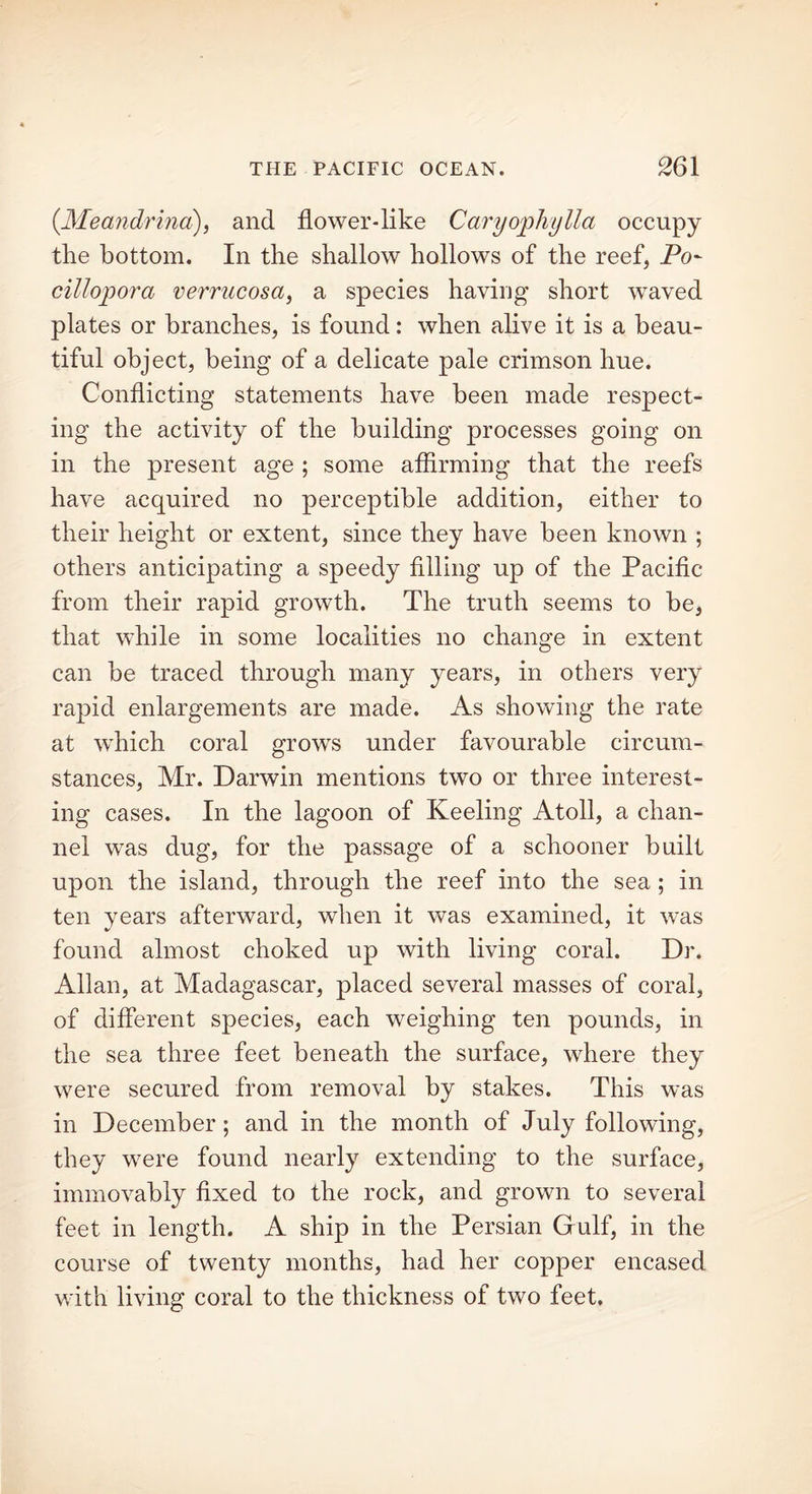 (.Meandrina), and flower-like Caryophylla occupy the bottom. In the shallow hollows of the reef, Po- cillopora verrucosa, a species having short waved plates or branches, is found: when alive it is a beau- tiful object, being of a delicate pale crimson hue. Conflicting statements have been made respect- ing the activity of the building processes going on in the present age ; some affirming that the reefs have acquired no perceptible addition, either to their height or extent, since they have been known ; others anticipating a speedy filling up of the Pacific from their rapid growth. The truth seems to be, that while in some localities no change in extent can be traced through many years, in others very rapid enlargements are made. As showing the rate at which coral grows under favourable circum- stances, Mr. Darwin mentions two or three interest- ing cases. In the lagoon of Keeling Atoll, a chan- nel was dug, for the passage of a schooner built upon the island, through the reef into the sea ; in ten years afterward, when it was examined, it was found almost choked up with living coral. Dr. Allan, at Madagascar, placed several masses of coral, of different species, each weighing ten pounds, in the sea three feet beneath the surface, where they were secured from removal by stakes. This was in December; and in the month of July following, they were found nearly extending to the surface, immovably fixed to the rock, and grown to several feet in length. A ship in the Persian Gulf, in the course of twenty months, had her copper encased with living coral to the thickness of two feet.