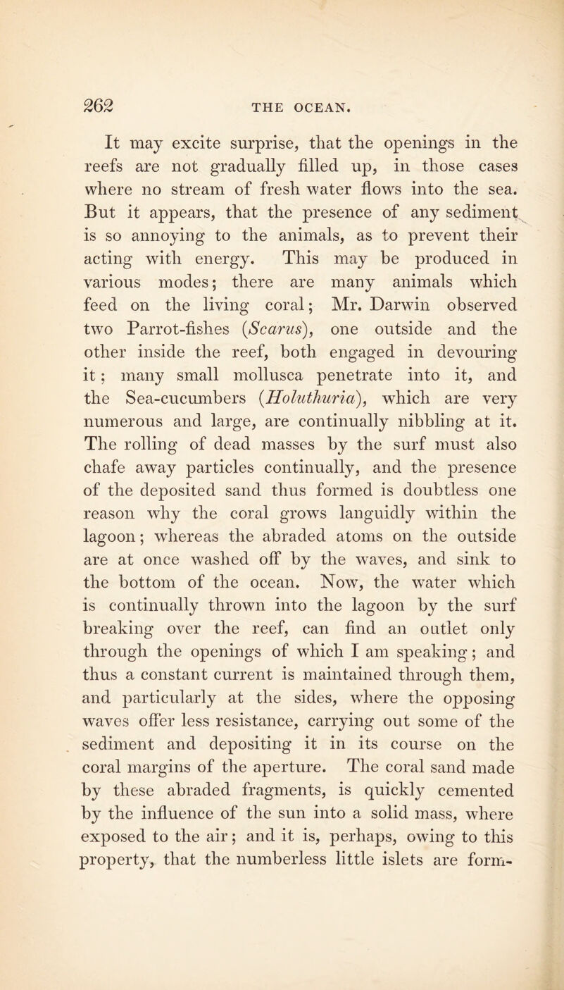 It may excite surprise, that the openings in the reefs are not gradually filled up, in those cases where no stream of fresh water flows into the sea. But it appears, that the presence of any sediment is so annoying to the animals, as to prevent their acting with energy. This may be produced in various modes; there are many animals which feed on the living coral; Mr. Darwin observed two Parrot-fishes (Scarus), one outside and the other inside the reef, both engaged in devouring it; many small mollusca penetrate into it, and the Sea-cucumbers (Holuthuria), which are very numerous and large, are continually nibbling at it. The rolling of dead masses by the surf must also chafe away particles continually, and the presence of the deposited sand thus formed is doubtless one reason why the coral grows languidly within the lagoon; whereas the abraded atoms on the outside are at once washed off by the wraves, and sink to the bottom of the ocean. Now, the water which is continually thrown into the lagoon by the surf breaking over the reef, can find an outlet only through the openings of which I am speaking; and thus a constant current is maintained through them, and particularly at the sides, where the opposing waves offer less resistance, carrying out some of the sediment and depositing it in its course on the coral margins of the aperture. The coral sand made by these abraded fragments, is quickly cemented by the influence of the sun into a solid mass, where exposed to the air; and it is, perhaps, owing to this property, that the numberless little islets are form-