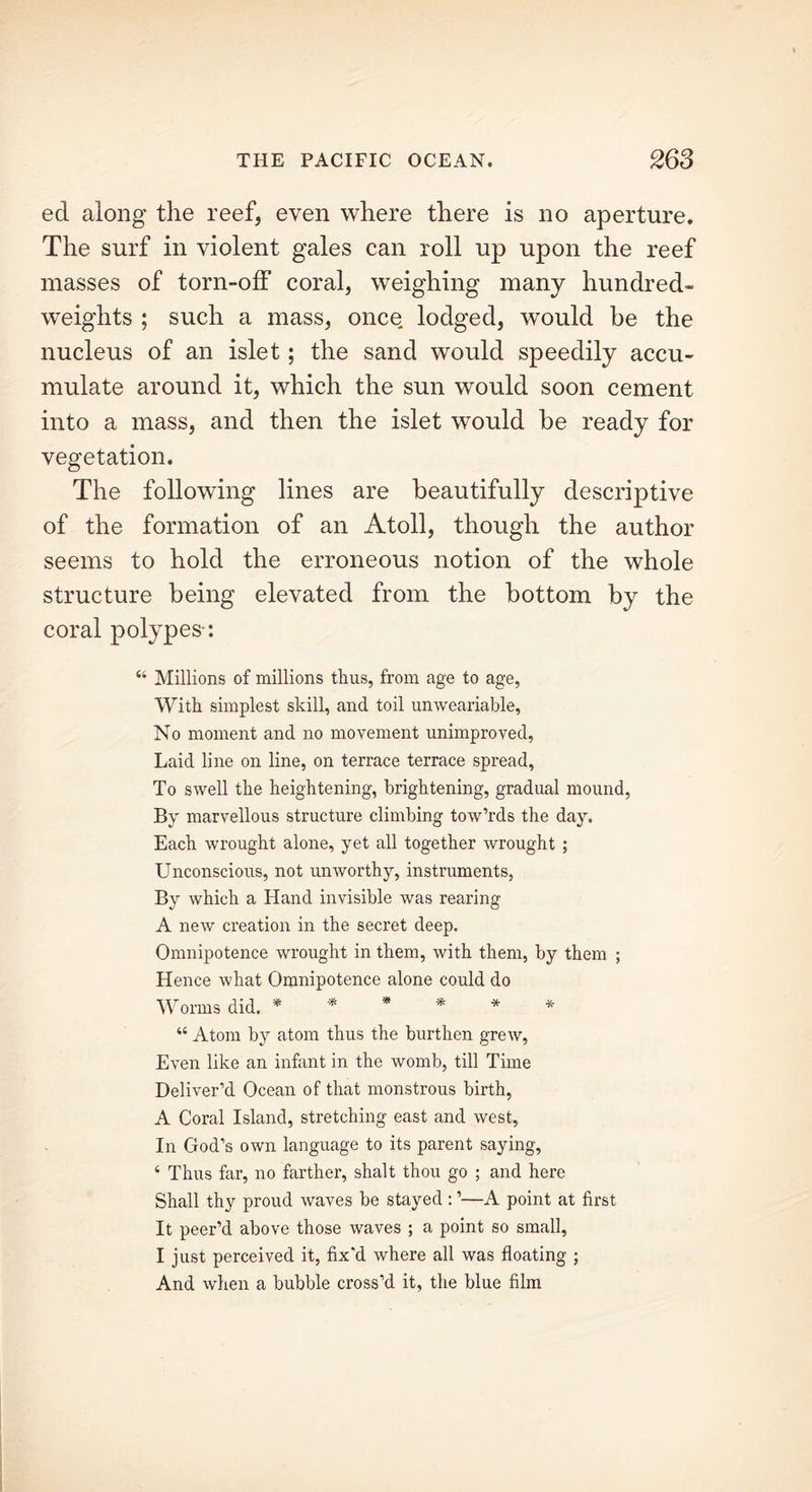 eel along the reef, even where there is no aperture. The surf in violent gales can roll up upon the reef masses of torn-off coral, weighing many hundred- weights ; such a mass, once lodged, would be the nucleus of an islet; the sand would speedily accu- mulate around it, which the sun would soon cement into a mass, and then the islet would be ready for vegetation. The following lines are beautifully descriptive of the formation of an Atoll, though the author seems to hold the erroneous notion of the whole structure being elevated from the bottom by the coral polypes-: “ Millions of millions thus, from age to age, With simplest skill, and toil unweariable, No moment and no movement unimproved, Laid line on line, on terrace terrace spread, To swell the heightening, brightening, gradual mound, By marvellous structure climbing tow’rds the day. Each wrought alone, yet all together wrought ; Unconscious, not unworthy, instruments, By which a Hand invisible was rearing A new creation in the secret deep. Omnipotence wrought in them, with them, by them ; Hence what Omnipotence alone could do Worms did. * * * * * * “ Atom by atom thus the burthen grew, Even like an infant in the womb, till Time Deliver’d Ocean of that monstrous birth, A Coral Island, stretching east and west, In God’s own language to its parent saying, 4 Thus far, no farther, shalt thou go ; and here Shall thy proud waves be stayed : ’—A point at first It peer’d above those waves ; a point so small, I just perceived it, fix'd where all was floating ; And when a bubble cross’d it, the blue film