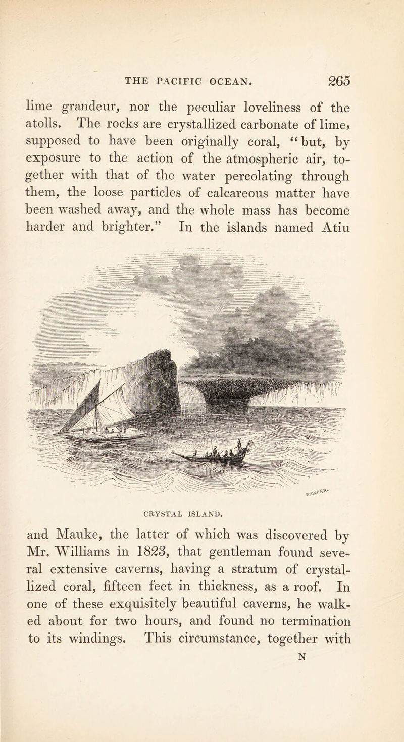 lime grandeur, nor the peculiar loveliness of the atolls. The rocks are crystallized carbonate of lime> supposed to have been originally coral, “but, by exposure to the action of the atmospheric air, to- gether with that of the water percolating through them, the loose particles of calcareous matter have been washed away, and the whole mass has become harder and brighter.” In the islands named Atiu CRYSTAL ISLAND. and Mauke, the latter of which was discovered by Mr. Williams in 1823, that gentleman found seve- ral extensive caverns, having a stratum of crystal- lized coral, fifteen feet in thickness, as a roof. In one of these exquisitely beautiful caverns, he walk- ed about for two hours, and found no termination to its windings. This circumstance, together with N