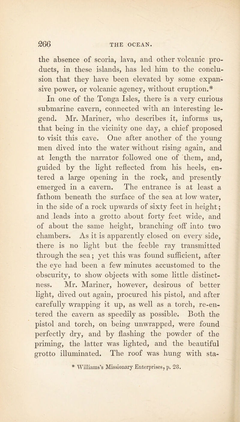 the absence of scoria, lava, and other volcanic pro- ducts, in these islands, has led him to the conclu- sion that they have been elevated by some expan- sive power, or volcanic agency, without eruption.* In one of the Tonga Isles, there is a very curious submarine cavern, connected with an interesting le- gend. Mr. Mariner, who describes it, informs us, that being in the vicinity one day, a chief proposed to visit this cave. One after another of the young men dived into the water without rising again, and at length the narrator followed one of them, and, guided by the light reflected from his heels, en- tered a large opening in the rock, and presently emerged in a cavern. The entrance is at least a fathom beneath the surface of the sea at low water, in the side of a rock upwards of sixty feet in height; and leads into a grotto about forty feet wide, and of about the same height, branching off into two chambers. As it is apparently closed on every side, there is no light but the feeble ray transmitted through the sea; yet this was found sufficient, after the eye had been a few minutes accustomed to the obscurity, to show objects with some little distinct- ness. Mr. Mariner, however, desirous of better light, dived out again, procured his pistol, and after carefully wrapping it up, as well as a torch, re-en- tered the cavern as speedily as possible. Both the pistol and torch, on being unwrapped, were found perfectly dry, and by flashing the powder of the priming, the latter was lighted, and the beautiful grotto illuminated. The roof was hung with sta- * Williams’s Missionary Enterprises, p. 28.