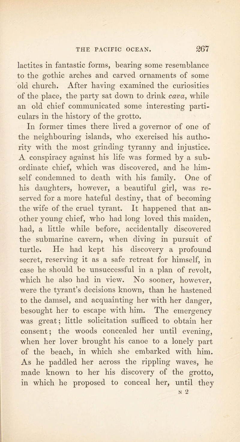 lactites in fantastic forms, bearing some resemblance to the gothic arches and carved ornaments of some old church. After having examined the curiosities of the place, the party sat down to drink cava, while an old chief communicated some interesting parti- culars in the history of the grotto. In former times there lived a governor of one of the neighbouring islands, who exercised his autho- rity with the most grinding tyranny and injustice. A conspiracy against his life was formed by a sub- ordinate chief, which was discovered, and he him- self condemned to death with his family. One of his daughters, however, a beautiful girl, was re- served for a more hateful destiny, that of becoming the wife of the cruel tyrant. It happened that an- other young chief, who had long loved this maiden, had, a little while before, accidentally discovered the submarine cavern, when diving in pursuit of turtle. He had kept his discovery a profound secret, reserving it as a safe retreat for himself, in case he should be unsuccessful in a plan of revolt, which he also had in view. No sooner, however, were the tyrant’s decisions known, than he hastened to the damsel, and acquainting her with her danger, besought her to escape with him. The emergency was great; little solicitation sufficed to obtain her consent; the woods concealed her until evening, when her lover brought his canoe to a lonely part of the beach, in which she embarked with him. As he paddled her across the rippling waves, he made known to her his discovery of the grotto, in which he proposed to conceal her, until they