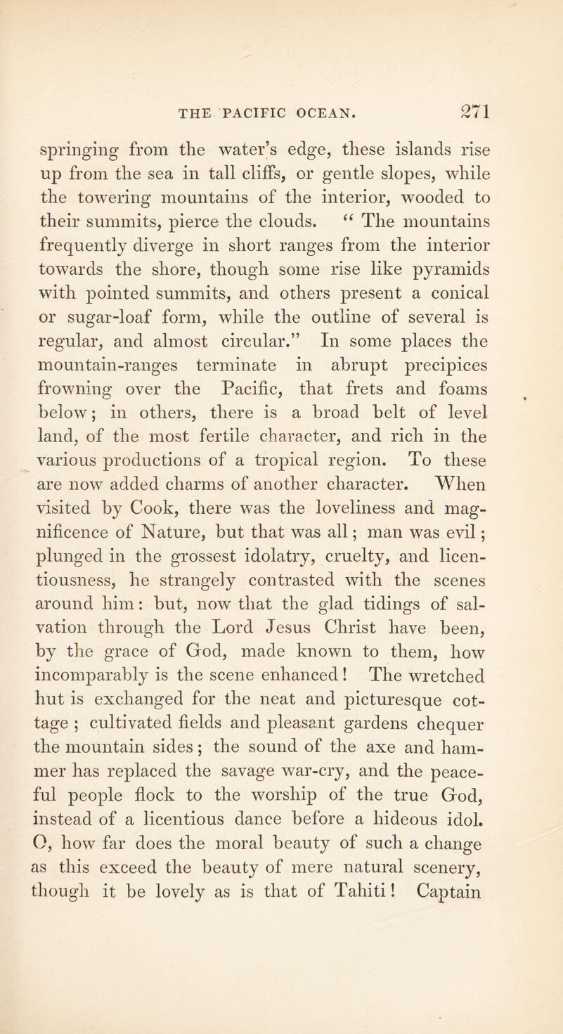 springing from the water’s edge, these islands rise up from the sea in tall cliffs, or gentle slopes, while the towering mountains of the interior, wooded to their summits, pierce the clouds. “ The mountains frequently diverge in short ranges from the interior towards the shore, though some rise like pyramids with pointed summits, and others present a conical or sugar-loaf form, while the outline of several is regular, and almost circular.” In some places the mountain-ranges terminate in abrupt precipices frowning over the Pacific, that frets and foams below; in others, there is a broad belt of level land, of the most fertile character, and rich in the various productions of a tropical region. To these are now added charms of another character. When visited by Cook, there was the loveliness and mag- nificence of Nature, but that was all; man was evil ; plunged in the grossest idolatry, cruelty, and licen- tiousness, he strangely contrasted with the scenes around him: but, now that the glad tidings of sal- vation through the Lord Jesus Christ have been, by the grace of God, made known to them, how incomparably is the scene enhanced ! The wretched hut is exchanged for the neat and picturesque cot- tage ; cultivated fields and pleasant gardens chequer the mountain sides; the sound of the axe and ham- mer has replaced the savage war-cry, and the peace- ful people flock to the worship of the true God, instead of a licentious dance before a hideous idol. O, how far does the moral beauty of such a change as this exceed the beauty of mere natural scenery, though it be lovely as is that of Tahiti! Captain