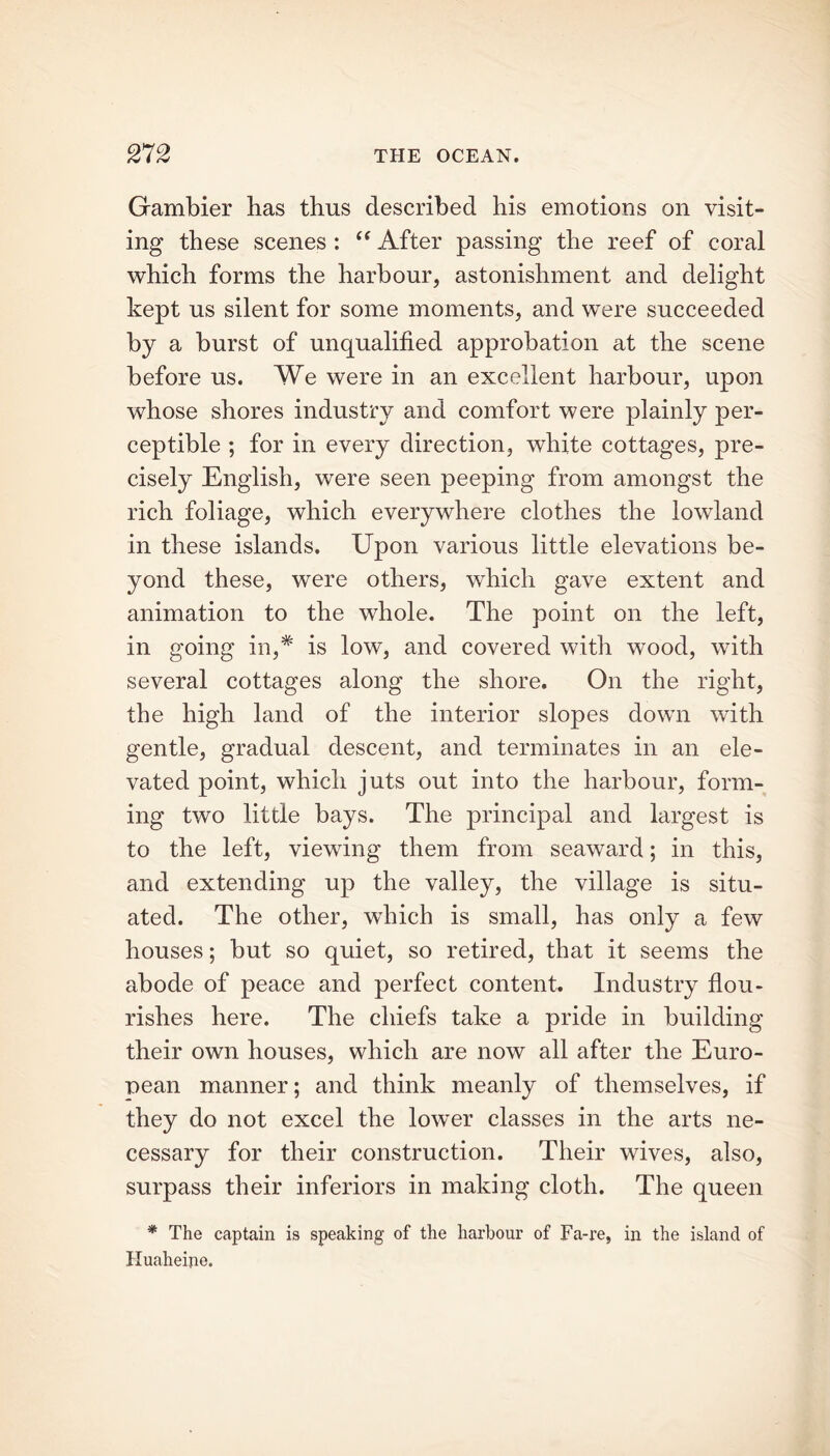 Grambier has thus described his emotions on visit- ing these scenes : “ After passing the reef of coral which forms the harbour, astonishment and delight kept us silent for some moments, and were succeeded by a burst of unqualified approbation at the scene before us. We were in an excellent harbour, upon whose shores industry and comfort were plainly per- ceptible ; for in every direction, white cottages, pre- cisely English, were seen peeping from amongst the rich foliage, which everywhere clothes the lowland in these islands. Upon various little elevations be- yond these, were others, which gave extent and animation to the whole. The point on the left, in going in,# is low, and covered with wood, with several cottages along the shore. On the right, the high land of the interior slopes down with gentle, gradual descent, and terminates in an ele- vated point, which juts out into the harbour, form- ing two little bays. The principal and largest is to the left, viewing them from seaward; in this, and extending up the valley, the village is situ- ated. The other, which is small, has only a few houses; but so quiet, so retired, that it seems the abode of peace and perfect content. Industry flou- rishes here. The chiefs take a pride in building their own houses, which are now all after the Euro- pean manner; and think meanly of themselves, if they do not excel the lower classes in the arts ne- cessary for their construction. Their wives, also, surpass their inferiors in making cloth. The queen * The captain is speaking of the harbour of Fa-re, in the island of Huaheijie.