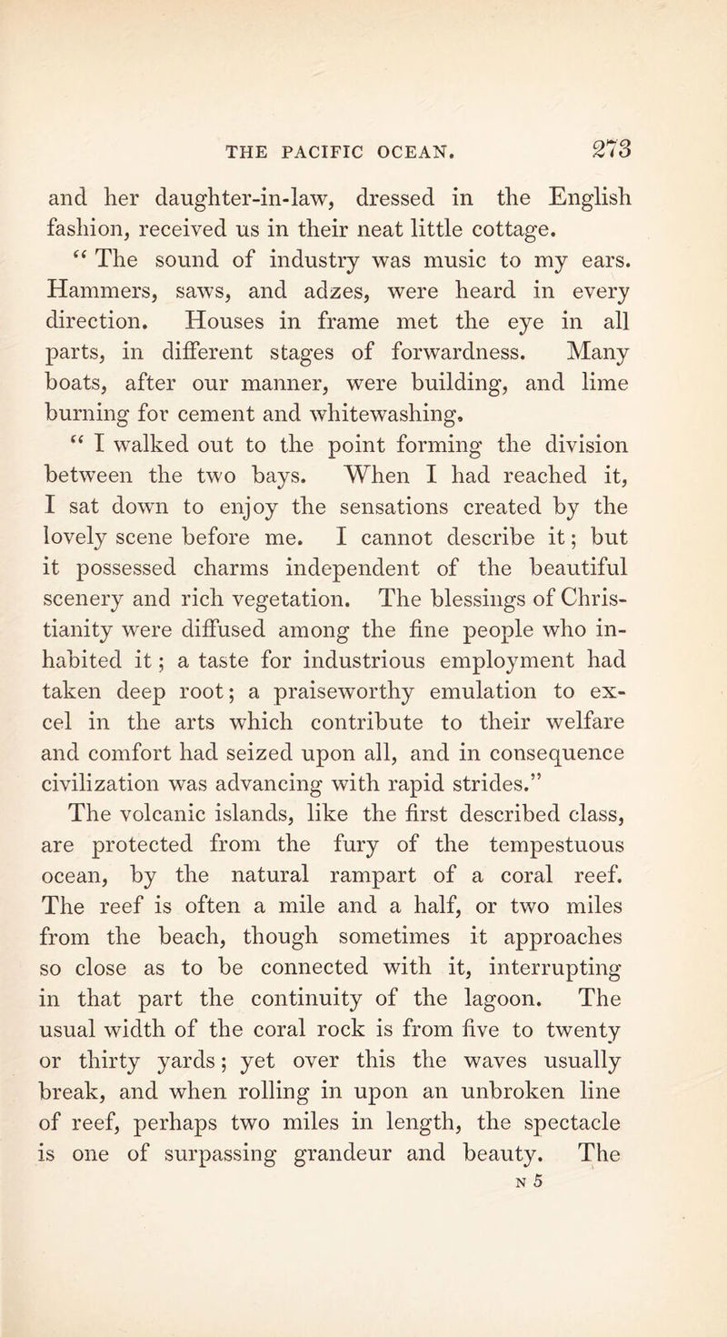 and her daughter-in-law, dressed in the English fashion, received us in their neat little cottage. (i The sound of industry was music to my ears. Hammers, saws, and adzes, were heard in every direction. Houses in frame met the eye in all parts, in different stages of forwardness. Many boats, after our manner, were building, and lime burning for cement and whitewashing, “ I walked out to the point forming the division between the two bays. When I had reached it, I sat down to enjoy the sensations created by the lovely scene before me. I cannot describe it; but it possessed charms independent of the beautiful scenery and rich vegetation. The blessings of Chris- tianity were diffused among the fine people who in- habited it; a taste for industrious employment had taken deep root; a praiseworthy emulation to ex- cel in the arts which contribute to their welfare and comfort had seized upon all, and in consequence civilization was advancing with rapid strides.” The volcanic islands, like the first described class, are protected from the fury of the tempestuous ocean, by the natural rampart of a coral reef. The reef is often a mile and a half, or two miles from the beach, though sometimes it approaches so close as to be connected with it, interrupting in that part the continuity of the lagoon. The usual width of the coral rock is from five to twenty or thirty yards; yet over this the waves usually break, and when rolling in upon an unbroken line of reef, perhaps two miles in length, the spectacle is one of surpassing grandeur and beauty. The