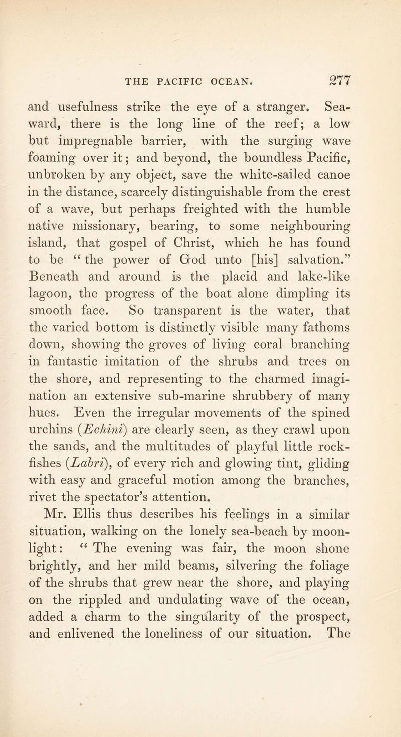 and usefulness strike the eye of a stranger. Sea- ward, there is the long line of the reef; a low but impregnable barrier, with the surging wave foaming over it; and beyond, the boundless Pacific, unbroken by any object, save the white-sailed canoe in the distance, scarcely distinguishable from the crest of a wave, but perhaps freighted with the humble native missionary, bearing, to some neighbouring island, that gospel of Christ, which he has found to be “ the power of God unto [his] salvation.” Beneath and around is the placid and lake-like lagoon, the progress of the boat alone dimpling its smooth face. So transparent is the water, that the varied bottom is distinctly visible many fathoms down, showing the groves of living coral branching in fantastic imitation of the shrubs and trees on the shore, and representing to the charmed imagi- nation an extensive sub-marine shrubbery of many hues. Even the irregular movements of the spined urchins (Echini) are clearly seen, as they crawl upon the sands, and the multitudes of playful little rock- fishes (.Labri), of every rich and glowing tint, gliding with easy and graceful motion among the branches, rivet the spectator’s attention. Mr. Ellis thus describes his feelings in a similar situation, walking on the lonely sea-beach by moon- light : “ The evening was fair, the moon shone brightly, and her mild beams, silvering the foliage of the shrubs that grew near the shore, and playing on the rippled and undulating wave of the ocean, added a charm to the singularity of the prospect, and enlivened the loneliness of our situation. The